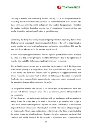10
Choosing a supplier characteristically involves sending RFQs to multiple suppliers and
associating the bids to determine which supplier can best meet the needs of the business. The
buyer will request a specific quantity and delivery time based on the requirements outlined on
the purchase requisition. Depending upon the type of product or service required, there may
also be the need for technical qualifications or special licensing.
Determining the charge paid usually includes comparing offers then negotiating the best price.
The buyer should guarantee all bids are an accurate reflection of the work to be performed or
service provided and comprise all applicable taxes and shipping responsibilities. This way, the
total landed cost is known before the purchase order is placed.
It is also necessary to appreciate the lead time and expected quantity to be delivered. Based on
the actual need date, any accepted quote should meet the required date. If the supplier cannot
meet the time needed by the business, expedite premiums may be incurred.
The predictable quantity should also be maintained by the quote received. The buyer must
make sure the quantity to be shipped is not fewer than requested because the lack may result
in loss income. The buyer must also make sure the quantity to be shipped is not more than
needed because the excess may result in liability for the business if the product is never used.
Finally, the buyer is responsible for guaranteeing the procurement process is executed to meet
the wants of the business while maintaining the profits.
On this particular trip to China we went to see what is new on the market and which new
products with different features we could offer to our clients to get more differentiated from
our competition.
We have found very interesting school equipment with not usual design, and very qualitative
writing boards for a very good price which is impossible to get anywhere else except in
China. I was amazed by the huge offers. My main task on this 3 day trip was to translate from
English to Serbian for my cousin whose English is limited. I have made a big advantage of
my English skills. After 2 weeks waiting time, we have received the things ordered including
the writing boards and school equipment. However, the school equipment was in very bad
condition and mainly damaged. In this scenario a replacement order, compensation or
 