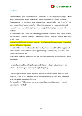 13
Conclusion
To sum up I have spent my internship TG Commerce which is a company that supply’s Serbia
with office equipment. I have worked there during summer for all together 11 months.
This was a time I for sure do not regret because of the various benefits I got. First of all I got
more mature; I have learned a lot of new things I am interested at. I am proud of myself
because I worked and not like my friends who were just relaxing. I got also more self-
confident.
In addition I have met a lot of new interesting people with whom I can share similar interests,
and of course If I have not worked in TG Commerce maybe I would not have the opportunity
to visit China.
Moving from different departments gave me a global picture of how a company is organized
and how it functions in practice.
In addition I have also found myself in the sales department where I loved having personal
contact with the clients and now I know approximately what I am going to do after I have
finished my studies at IBS.
However the marketing department was also very interesting to me getting costumers buying
our products.
I have really enjoyed the felling of success and when my colleges and costumers were
satisfied with me this gave me a very strong feeling of joy.
I have always questioned myself which life is better the life of a student or the life of an
employee. I came to the conclusion that the life of an employee is much better because of
larger motivation and more self-respect.
The Internship in TG Commerce was interesting and a very good experience I can only
recommend to everybody.
 