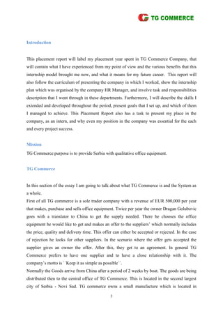 3
Introduction
This placement report will label my placement year spent in TG Commerce Company, that
will contain what I have experienced from my point of view and the various benefits that this
internship model brought me now, and what it means for my future career. This report will
also follow the curriculum of presenting the company in which I worked, show the internship
plan which was organised by the company HR Manager, and involve task and responsibilities
description that I went through in these departments. Furthermore, I will describe the skills I
extended and developed throughout the period, present goals that I set up, and which of them
I managed to achieve. This Placement Report also has a task to present my place in the
company, as an intern, and why even my position in the company was essential for the each
and every project success.
Mission
TG Commerce purpose is to provide Serbia with qualitative office equipment.
TG Commerce
In this section of the essay I am going to talk about what TG Commerce is and the System as
a whole.
First of all TG commerce is a sole trader company with a revenue of EUR 500,000 per year
that makes, purchase and sells office equipment. Twice per year the owner Dragan Golubovic
goes with a translator to China to get the supply needed. There he chooses the office
equipment he would like to get and makes an offer to the suppliers’ which normally includes
the price, quality and delivery time. This offer can either be accepted or rejected. In the case
of rejection he looks for other suppliers. In the scenario where the offer gets accepted the
supplier gives an owner the offer. After this, they get to an agreement. In general TG
Commerce prefers to have one supplier and to have a close relationship with it. The
company’s motto is ``Keep it as simple as possible``.
Normally the Goods arrive from China after a period of 2 weeks by boat. The goods are being
distributed then to the central office of TG Commerce. This is located in the second largest
city of Serbia - Novi Sad. TG commerce owns a small manufacture which is located in
 