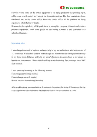4
Subotica where some of the Office equipment’s are being produced like printing paper,
robbers, and pencils mainly very simple but demanding articles. The final products are being
distributed also to the central office. From the central office all the products are being
exported to whole Serbia by trucks.
However in the capital city of Belgrade there is a daughter company. Although only with a
purchase department. From there goods are also being exported to end consumers like
schools, offices etc.
Internship plan
I was always interested in business and especially in my uncles business who is the owner of
TG commerce. While other children had holidays and went to the sea side I preferred to stay
in my home town, Belgrade and help my uncle’s business, to come closer to my dream to
become an entrepreneur. I have started working on my internship five years ago since 2007
each summer.
I have spent my internship in the following manner:
Marketing department (2 months)
Financial department (2 months)
Human resource department (2 months)
After working three summers in these departments I considered with the HR manager that the
Sales department suits me the best where I have worked for two summers in a row.
 