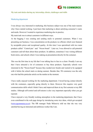 5
My task and duties during my internship, clients, challenges and skills
Marketing department
I was always very interested in marketing; this business subject was one of the main reasons
why I have started working. I just knew that marketing is about satisfying consumer’s wants
and needs. However I wanted to experience marketing also in practice.
My main task was to attract customers in different ways.
At the begging I was creating and sending mails to potential customers. When I was
presenting our business, I was concentration on the products we offered, which were featured
by acceptable prices and exceptional quality. At this time I was specialised with two main
products called ``Central pen`` and ``Nexon board``. Later on, I was allowed to call potential
customers and tell them about these products. In addition, sometimes I was visiting different
book stores, and schools where I was making an presentation directly for the costumer.
This was the first time in my life that I was talking face to face to a client. Proudly I can say
that I have attracted a lot of costumers to buy these products. Especially schools were
interested in the “Nexon board” because they needed new boards and wanted to be equipped
with it before the school starts so during summer. Besides that, TG commerce was the only
one who had this particular article on the market at the moment.
I have really enjoyed working for the marketing department. I loved having contact directly
with the costumers, especially going directly to them. However this requires very good
communication skills which I think I have and improved them at my first semester at my IBS
studies. Although self-control and self-esteem is also very important especially when you get
rejected.
I have enjoyed a very friendly working atmosphere in the marketing department, that I have
even contributed in the web page design by introducing some nice ideas, which got accepted
(www.tgcommerce.co.rs). The HR manager Nada Milosevic told me that she was very
satisfied having an interested and ambitious worker like I am.
 