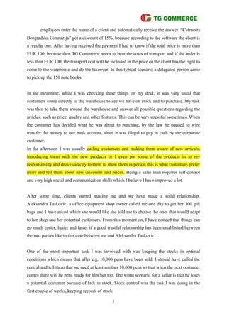 7
employees enter the name of a client and automatically receive the answer. “Cetrnesta
Beogradska Gimnazija” got a discount of 15%, because according to the software the client is
a regular one. After having received the payment I had to know if the total price is more than
EUR 100, because then TG Commerce needs to bear the costs of transport and if the order is
less than EUR 100, the transport cost will be included in the price or the client has the right to
come to the warehouse and do the takeover. In this typical scenario a delegated person came
to pick up the 150 note books.
In the meantime, while I was checking these things on my desk, it was very usual that
costumers come directly to the warehouse to see we have on stock and to purchase. My task
was then to take them around the warehouse and answer all possible questions regarding the
articles, such as price, quality and other features. This can be very stressful sometimes. When
the costumer has decided what he was about to purchase, by the law he needed to wire
transfer the money to our bank account, since it was illegal to pay in cash by the corporate
customer.
In the afternoon I was usually calling costumers and making them aware of new arrivals,
introducing them with the new products or I even put some of the products in to my
responsibility and drove directly to them to show them in person this is what customers prefer
more and tell them about new discounts and prices. Being a sales man requires self-control
and very high social and communication skills which I believe I have improved a lot.
After some time, clients started trusting me and we have made a solid relationship.
Aleksandra Taskovic, a office equipment shop owner called me one day to get her 100 gift
bags and I have asked which she would like she told me to choose the ones that would adapt
to her shop and her potential customers. From this moment on, I have noticed that things can
go much easier, better and faster if a good trustful relationship has been established between
the two parties like in this case between me and Aleksandra Taskovic.
One of the most important task I was involved with was keeping the stocks in optimal
conditions which means that after e.g. 10,000 pens have been sold, I should have called the
central and tell them that we need at least another 10,000 pens so that when the next costumer
comes there will be pens ready for him/her too. The worst scenario for a seller is that he loses
a potential costumer because of lack in stock. Stock control was the task I was doing in the
first couple of weeks, keeping records of stock.
 