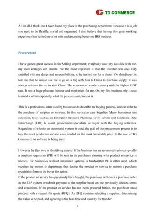 8
All in all, I think that I have found my place in the purchasing department. Because it is a job
you need to be flexible, social and organized. I also believe that having this great working
experience has helped me a lot with understanding better my IBS modules.
Procurement
I have gained great success in the Selling department; everybody was very satisfied with me,
my team colleges and clients. But the most important is that the Director was also very
satisfied with my duties and responsibilities, so he invited me for a dinner. On this dinner he
told me that he would like me to go on a trip with him to China to purchase supply. It was
always a dream for me to visit China. The economical wonder country with the highest GDP
rate. It was a huge pleasure, honour and motivation for me. On my first business trip I have
learned a lot but especially what the procurement process is.
This is a professional term used by businesses to describe the buying process, and can refer to
the purchase of supplies or services. In this particular case Supplies. Many businesses use
automated tools such as an Enterprise Resource Planning (ERP) system and Electronic Data
Interchange (EDI) to assist procurement specialists or buyer with the buying activities.
Regardless of whether an automated system is used, the goal of the procurement process is to
buy the exact product or service when needed for the most favourable price. In the case of TG
Commerce no software is being used.
However the first step is identifying a need. If the business has an automated system, typically
a purchase requisition (PR) will be sent to the purchaser showing what product or service is
needed. For businesses without automated systems, a handwritten PR is often used, which
requires the person or department that desires the product or service to submit a purchase
requisition form to the buyer for action.
If the product or service has previously been bought, the purchaser will enter a purchase order
in the ERP system or submit payment to the supplier based on the previously decided terms
and conditions. If the product or service has not been procured before, the purchaser must
proceed with a request for quote (RFQ). An RFQ contains selecting a supplier, determining
the value to be paid, and agreeing to the lead time and quantity for transfer.
 