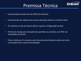 • Conectividade através de links MPLS da Embratel.
• Fornecimento de cabeamento estruturado pelo cliente no mínimo Cat5e.
• Os switches no site do cliente devem suportar configuração de QoS.
• Pontos de energia para ativação dos aparelhos ou switches com POE nas
localidades do cliente.
• Toda a telefonia, E1 e/outros seja fornecida pela Embratel onde esta tenha
numeração local e acesso homologada.
Premissa Técnica
 