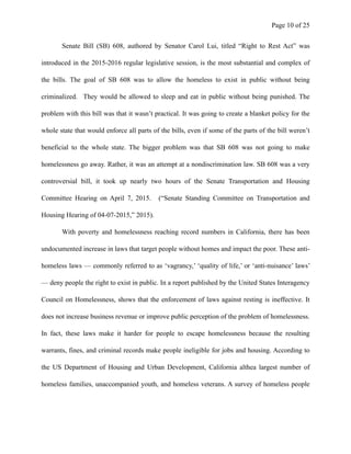 Page ! of !10 25
Senate Bill (SB) 608, authored by Senator Carol Lui, titled “Right to Rest Act” was
introduced in the 2015-2016 regular legislative session, is the most substantial and complex of
the bills. The goal of SB 608 was to allow the homeless to exist in public without being
criminalized. They would be allowed to sleep and eat in public without being punished. The
problem with this bill was that it wasn’t practical. It was going to create a blanket policy for the
whole state that would enforce all parts of the bills, even if some of the parts of the bill weren’t
beneficial to the whole state. The bigger problem was that SB 608 was not going to make
homelessness go away. Rather, it was an attempt at a nondiscrimination law. SB 608 was a very
controversial bill, it took up nearly two hours of the Senate Transportation and Housing
Committee Hearing on April 7, 2015. (“Senate Standing Committee on Transportation and
Housing Hearing of 04-07-2015,” 2015).
With poverty and homelessness reaching record numbers in California, there has been
undocumented increase in laws that target people without homes and impact the poor. These anti-
homeless laws — commonly referred to as ‘vagrancy,’ ‘quality of life,’ or ‘anti-nuisance’ laws’
— deny people the right to exist in public. In a report published by the United States Interagency
Council on Homelessness, shows that the enforcement of laws against resting is ineffective. It
does not increase business revenue or improve public perception of the problem of homelessness.
In fact, these laws make it harder for people to escape homelessness because the resulting
warrants, fines, and criminal records make people ineligible for jobs and housing. According to
the US Department of Housing and Urban Development, California althea largest number of
homeless families, unaccompanied youth, and homeless veterans. A survey of homeless people
 