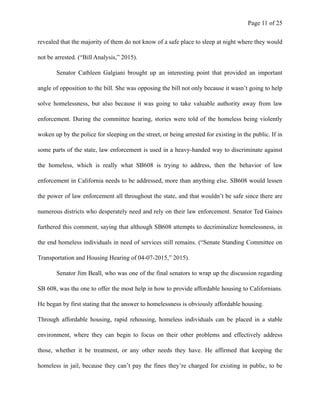 Page ! of !11 25
revealed that the majority of them do not know of a safe place to sleep at night where they would
not be arrested. (“Bill Analysis,” 2015).
Senator Cathleen Galgiani brought up an interesting point that provided an important
angle of opposition to the bill. She was opposing the bill not only because it wasn’t going to help
solve homelessness, but also because it was going to take valuable authority away from law
enforcement. During the committee hearing, stories were told of the homeless being violently
woken up by the police for sleeping on the street, or being arrested for existing in the public. If in
some parts of the state, law enforcement is used in a heavy-handed way to discriminate against
the homeless, which is really what SB608 is trying to address, then the behavior of law
enforcement in California needs to be addressed, more than anything else. SB608 would lessen
the power of law enforcement all throughout the state, and that wouldn’t be safe since there are
numerous districts who desperately need and rely on their law enforcement. Senator Ted Gaines
furthered this comment, saying that although SB608 attempts to decriminalize homelessness, in
the end homeless individuals in need of services still remains. (“Senate Standing Committee on
Transportation and Housing Hearing of 04-07-2015,” 2015).
Senator Jim Beall, who was one of the final senators to wrap up the discussion regarding
SB 608, was the one to offer the most help in how to provide affordable housing to Californians.
He began by first stating that the answer to homelessness is obviously affordable housing.
Through affordable housing, rapid rehousing, homeless individuals can be placed in a stable
environment, where they can begin to focus on their other problems and effectively address
those, whether it be treatment, or any other needs they have. He affirmed that keeping the
homeless in jail, because they can’t pay the fines they’re charged for existing in public, to be
 