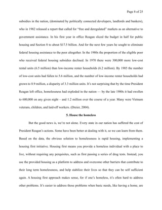 Page ! of !8 25
subsidies in the nation, (dominated by politically connected developers, landlords and bankers),
who in 1982 released a report that called for “free and deregulated” markets as an alternative to
government assistance. In his first year in office Reagan sliced the budget in half for public
housing and Section 8 to about $17.5 billion. And for the next few years he sought to eliminate
federal housing assistance to the poor altogether. In the 1980s the proportion of the eligible poor
who received federal housing subsidies declined. In 1970 there were 300,000 more low-cost
rental units (6.5 million) than low-income renter households (6.2 million). By 1985 the number
of low-cost units had fallen to 5.6 million, and the number of low-income renter households had
grown to 8.9 million, a disparity of 3.3 million units. It’s not surprising that by the time President
Reagan left office, homelessness had exploded in the nation — by the late 1980s it had swollen
to 600,000 on any given night – and 1.2 million over the course of a year. Many were Vietnam
veterans, children, and laid-off workers. (Dreier, 2004).
5. House the homeless
But the good news is, we’re not alone. Every state in our nation has suffered the cost of
President Reagan’s actions. Some have been better at dealing with it, so we can learn from them.
Based on the data, the obvious solution to homelessness is rapid housing, implementing a
housing first initiative. Housing first means you provide a homeless individual with a place to
live, without requiring any perquisites, such as first passing a series of drug tests. Instead, you
use the provided housing as a platform to address and overcome other barriers that contribute to
their long term homelessness, and help stabilize their lives so that they can be self sufficient
again. A housing first approach makes sense, for if one’s homeless, it’s often hard to address
other problems. It’s easier to address those problems when basic needs, like having a home, are
 