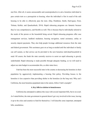 Page ! of !9 25
met first. After all, it seems unreasonable and counterproductive to ask a homeless individual to
pass certain tests as a prerequisite to housing, when the individual is first in need of the safe
housing to be able to effectively pass the tests. (Day, Pendleton, Smith, Hartvigsen, Frost,
Tolman, Kohler, and Quackenbush, 2014). Rapid rehousing programs are fantastic because
they’re very comprehensive, and flexible as well. This is because they're individually tailored to
the needs of the person or the household being served. Rapid rehousing programs offer case
management services, landlord mediation, housing navigation, rental assistance, utility or
security deposit payments. They also help people leverage additional resources from the state
and federal government. This assistance goes on as long as needed until the individual or family
can self sustain, so that service can be provided to the next homeless individual/household in
need. Of course, the funds the state currently receives to assist on rapid rehousing is gravely
underfunded. Rapid rehousing is made possible through adequate funding, so we will need to
adjust our state budget to accommodate this, as other states have.
Utah has been the most successful state in the country at decreasing the homeless in their
population by aggressively implementing a housing first policy. Providing houses to the
homeless is less expensive than providing shelter to the homeless (in the long run). Why can’t
California, the most homeless-populated state in the nation, follow Utah’s example?
6. Key bills in relation to homelessness
California has attempted to address this issue with several important bills, but to no avail.
As I stated before, the state government in general doesn’t get very involved in this issue, leaving
it up to the cities and counties to fend for themselves. I will describe some important, attempted
bills, nonetheless.
 