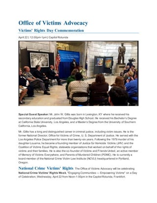 Office of Victims Advocacy
Victims' Rights Day Commemoration
April 22 | 12:00pm-1pm | Capitol Rotunda
Special Guest Speaker: Mr. John W. Gillis was born in Lexington, KY where he received his
secondary education and graduated from Douglas High School. He received his Bachelor’s Degree
at California State University, Los Angeles, and a Master’s Degree from the University of Southern
California, Los Angeles.
Mr. Gillis has a long and distinguished career in criminal justice, including victim issues. He is the
former National Director, Office for Victims of Crime, U. S. Department of Justice. He served with the
Los Angeles Police Department for more than twenty-six years. Following the 1979 murder of his
daughter Louarna, he became a founding member of Justice for Homicide Victims (JHV) and the
Coalition of Victims Equal Rights, statewide organizations that worked on behalf of the rights of
victims and their families. He is also the co-founder of Victims and Friends United, an active member
of Memory of Victims Everywhere, and Parents of Murdered Children (POMC). He is currently a
board member of the National Crime Victim Law Institute (NCVLI) headquartered in Portland,
Oregon.
National Crime Victims' Rights The Office of Victims Advocacy will be celebrating
National Crime Victims’ Rights Week, "Engaging Communities — Empowering Victims" on a Day
of Celebration, Wednesday, April 22 from Noon-1:00pm in the Capitol Rotunda, Frankfort.
 