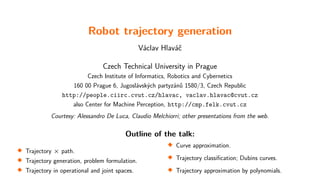 Robot trajectory generation
Václav Hlaváč
Czech Technical University in Prague
Czech Institute of Informatics, Robotics and Cybernetics
160 00 Prague 6, Jugoslávských partyzánů 1580/3, Czech Republic
http://people.ciirc.cvut.cz/hlavac, vaclav.hlavac@cvut.cz
also Center for Machine Perception, http://cmp.felk.cvut.cz
Courtesy: Alessandro De Luca, Claudio Melchiorri; other presentations from the web.
Outline of the talk:

Trajectory × path.

Trajectory generation, problem formulation.

Trajectory in operational and joint spaces. 
Curve approximation.

Trajectory classification; Dubins curves.

Trajectory approximation by polynomials.
 