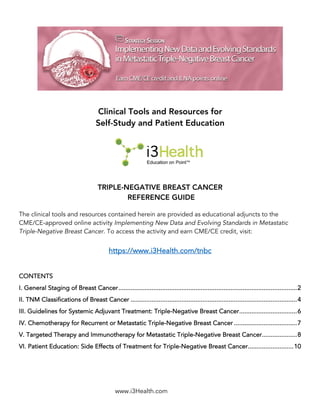 www.i3Health.com
Clinical Tools and Resources for
Self-Study and Patient Education
TRIPLE-NEGATIVE BREAST CANCER
REFERENCE GUIDE
The clinical tools and resources contained herein are provided as educational adjuncts to the
CME/CE-approved online activity Implementing New Data and Evolving Standards in Metastatic
Triple-Negative Breast Cancer. To access the activity and earn CME/CE credit, visit:
https://www.i3Health.com/tnbc
CONTENTS
I. General Staging of Breast Cancer......................................................................................................2
II. TNM Classifications of Breast Cancer ...............................................................................................4
III. Guidelines for Systemic Adjuvant Treatment: Triple-Negative Breast Cancer.................................6
IV. Chemotherapy for Recurrent or Metastatic Triple-Negative Breast Cancer ....................................7
V. Targeted Therapy and Immunotherapy for Metastatic Triple-Negative Breast Cancer....................8
VI. Patient Education: Side Effects of Treatment for Triple-Negative Breast Cancer..........................10
 
