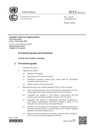 GE.14-16302 
 
Subsidiary Body for Implementation 
Forty-first session 
Lima, 1–8 December 2014 
Item 2(a) of the provisional agenda 
Organizational matters 
Adoption of the agenda 
Provisional agenda and annotations 
Note by the Executive Secretary 
I. Provisional agenda 
1. Opening of the session. 
2. Organizational matters: 
(a) Adoption of the agenda; 
(b) Organization of the work of the session; 
(c) Multilateral assessment working group session under the international 
assessment and review process; 
(d) Election of officers other than the Chair. 
3. Reporting from and review of Parties included in Annex I to the Convention: 
(a) Status of submission and review of sixth national communications and first 
biennial reports from Parties included in Annex I to the Convention; 
(b) Compilation and synthesis of sixth national communications and first 
biennial reports from Parties included in Annex I to the Convention; 
(c) Compilation and synthesis of supplementary information incorporated in 
sixth national communications from Parties included in Annex I to the 
Convention that are also Parties to the Kyoto Protocol; 
(d) Revision of the “Guidelines for the preparation of national communications 
by Parties included in Annex I to the Convention, Part II: UNFCCC reporting 
guidelines on national communications”; 
(e) Report on national greenhouse gas inventory data from Parties included in 
Annex I to the Convention for the period 1990–2012; 
United Nations FCCC/SBI/2014/9 
Distr.: General 
16 September 2014 
Original: English 
 