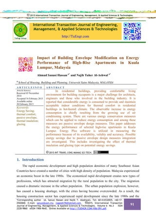 International Transaction Journal of Engineering,
Management, & Applied Sciences & Technologies
http://TuEngr.com
Impact of Building Envelope Modification on Energy
Performance of High-Rise Apartments in Kuala
Lumpur, Malaysia
Ahmad Sanusi Hassan a*
and Najib Taher Al-Ashwal a*
a
School of Housing, Building and Planning, Universiti Sains Malaysia, MALAYSIA
A R T I C L E I N F O A B S T RA C T
Article history:
Received 03 November
2014
Accepted 16 February 2015
Available online
20 February 2015
Keywords:
Energy Saving;
thermal comfort;
passive envelope;
thermal insulation;
glazing.
In residential buildings, providing comfortable living
environment for building occupants is a major challenge for architects,
engineers and those who involved in the building industry. It is
reported that considerable energy is consumed to provide and maintain
acceptable indoor conditions for thermal comfort in residential
buildings in hot-humid climate. The observable increase in energy
consumption is chiefly resulting from the growing use of air
conditioning system. There are various energy conservation measures
which can be applied to reduce energy consumption and among these
measures are passive envelope design measures. This paper addresses
the energy performance of selected high-rise apartments in Kuala
Lumpur. Energy Plus software is utilized in measuring the
performance because of its availability, validity and accuracy. Possible
energy savings due to passive envelope design measures integration
are investigated. This includes investigating the effect of thermal
insulation and glazing type on potential energy savings.
2015 INT TRANS J ENG MANAG SCI TECH.
1. Introduction
The rapid economic development and high population densities of many Southeast Asian
Countries have created a number of cities with high density of population. Malaysia experienced
an economic boost in the late 1980s. The economical rapid development creates new types of
professions, which has attracted migration by the rural population to the city. The migration
caused a dramatic increase in the urban population. The urban population explosion, however,
has caused a housing shortage, with the cities having become overcrowded. As a result, the
housing construction sector has experienced rapid development since the late 1980s and the
2015 International Transaction Journal of Engineering, Management, & Applied Sciences & Technologies.2015 International Transaction Journal of Engineering, Management, & Applied Sciences & Technologies.
*Corresponding author (A. Sanusi Hassan and Najib T. Alashwal). Tel: 60-4-6532835, +60-17-
2502840. E-mail: sanusi@usm.my, nageeb19@hotmail.com. 2015. International Transaction
Journal of Engineering, Management, & Applied Sciences & Technologies. Volume 6 No.3 ISSN
2228-9860 eISSN 1906-9642. Online Available at http://TUENGR.COM/V06/091.pdf.
91
 