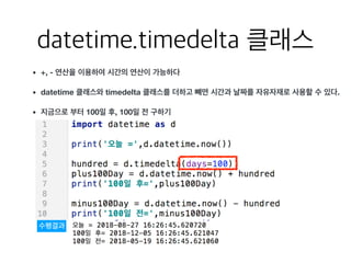 datetime.timedelta 클래스
• +, - 연산을 이용하여 시간의 연산이 가능하다
• datetime 클래스와 timedelta 클래스를 더하고 뺴면 시간과 날짜를 자유자재로 사용할 수 있다.
• 지금으로 부터 100일 후, 100일 전 구하기
수행결과
 