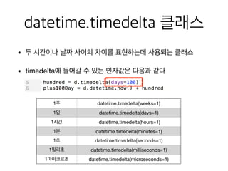 datetime.timedelta 클래스
• 두 시간이나 날짜 사이의 차이를 표현하는데 사용되는 클래스

• timedelta에 들어갈 수 있는 인자값은 다음과 같다
1주 datetime.timedelta(weeks=1)
1일 datetime.timedelta(days=1)
1시간 datetime.timedelta(hours=1)
1분 datetime.timedelta(minutes=1)
1초 datetime.timedelta(seconds=1)
1밀리초 datetime.timedelta(milliseconds=1)
1마이크로초 datetime.timedelta(microseconds=1)
 