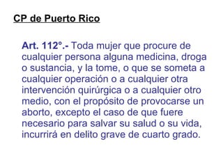 CP de Puerto Rico Art. 112°.-  Toda mujer que procure de cualquier persona alguna medicina, droga o sustancia, y la tome, o que se someta a cualquier operación o a cualquier otra intervención quirúrgica o a cualquier otro medio, con el propósito de provocarse un aborto, excepto el caso de que fuere necesario para salvar su salud o su vida, incurrirá en delito grave de cuarto grado. 