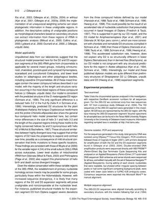 510 J. Gillespie et al.
© 2004 The Royal Entomological Society, Insect Molecular Biology, 13, 495–518
Xia et al., 2003; Gillespie et al., 2003a, 2004) or without
(Kjer et al., 2001; Gillespie et al., 2003a, 2004) the imple-
mentation of an unequivocal weighting scheme can retain
phylogenetic information in these unalignable regions. In
addition, the descriptive coding of unalignable positions
as morphological characters based on secondary structure
can extract information from these regions of rRNA in
phylogenetic analysis (Billoud et al., 2000; Collins et al.,
2000; Lydeard et al., 2000; Ouvrard et al., 2000; J. Gillespie,
unpubl. data).
Model applicability
Unpublished data from our laboratories suggest that the
structural model presented here for the D2 and D3 expan-
sion segments of the 28S rRNA gene from chrysomelids is
applicable for several insect groups, including ichneumo-
noid, chalcidoid, proctotrupoid and cynipoid Hymenoptera,
scaraeboid and curculionoid Coleoptera, and lower level
studies on adephagous and other polyphagous beetles,
including cassidine Chrysomelidae. All of these insect line-
ages contain the seven compound helices described in our
model, with the majority of the length and structure varia-
tion occurring in the most distal regions of these compound
helices (J. Gillespie, unpubl. data). Our model is consistent
with the predicted structure of the D. melanogaster D2 region
(Schnare et al., 1996). The only signiﬁcant difference is a
reduced ‘helix 3-2’ in the fruit ﬂy (helix K in Schnare et al.,
1996). Interestingly, predicted D2 structures for the plant
Arabidopsis thaliana, the fungus Cryptococcus neoformans
and the protist Chlorella ellipsoidea also share the general
four-compound helix model presented here, but contain
minor differences in the size of helix 3-1 and helix 3-2 and
the length of the unpaired regions linking these motifs to the
highly conserved helices 3a and 3 (synonymous with helix
H2 of Michot & Bachellerie, 1987).These structural similar-
ities between highly divergent taxa may suggest that similar
regions of D2 have the propensity to expand and contract
over time, possibly as a consequence of mild structural con-
servation that limits mutations to these speciﬁc locations.
These ﬁndings are consistent with those of Wuytset al.(2000)
for the variable region 4 (V4) of the small subunit (SSU) rRNA
across eukaryotes. Lower level studies of mitochondrial
rRNA from Odonata (Misof & Fleck, 2003) and Phthiraptera
(Page et al., 2002) also support this phenomenon of helix
birth and death across divergent lineages.
Given the relative conservation within these variable regions
of the 28S rRNA, the establishment of primary nucleotide
homology across insects may be possible for some groups,
particularly those within the Holometabola. However, with
increased sequence divergence, it is likely that many
regions of the D2 and D3 expansion segments will prove
unalignable and noncomparable at the nucleotide level.
For instance, published structural models for the expan-
sion segment D3 from Diptera suggest severe deviations
from the three compound helices deﬁned by our model
(Hancock et al., 1988;Tautz et al., 1988;Schnare et al., 1996;
Hwang et al., 1998).This could possibly be the result of an
accelerated rate of nucleotide substitution that presumably
occurred in basal lineages of Diptera (Friedrich & Tautz,
1997). This is supported in part by our D3 model, and the
D3 model for Amphiesmenoptera (Kjer et al., 2001) and
Odonata (K. M. Kjer, pers. comm.), which are more consist-
ent with chordate and nematode D3 structures (compiled in
Schnare et al., 1996) than those of Diptera (Hancock et al.,
1988; Tautz et al., 1988; Schnare et al., 1996; Hwang et al.,
1998). This accelerated substitution rate, however, does
not explain why D2 is so structurally different in lower
Diptera (Nematocera) than in derived ﬂies (Brachycera), as
our D2 model is not congruent with any structural predic-
tions for this region in Aedes albopictus (Kjer et al., 1994;
Schnare et al., 1996). Interestingly, our model and these
published dipteran models are quite different than prelimi-
nary structures of Strepsipteran D2 (J. Gillespie, unpubl.
data) and D3 (Hwang et al., 1998) expansion segments.
Experimental procedures
Taxa examined
Table 5 lists the chrysomeloid species analysed in this investigation,
with respective GenBank accession numbers for all sequences
given. For the 28S-D2 we combined sixty-ﬁve new sequences
with 137 from a previous study (Gillespie et al., 2004). The 153
sequences of the 28S-D3 segment were generated in this invest-
igation.All 229 taxa are represented by the 28S-D2 region, with ﬁfty
taxa missing the 28S-D3 expansion segment.Voucher specimens
for all sampled taxa can be found in theTexas A&M University, Rutgers
University or the University of Delaware insect museums.Information
regarding sampled taxa is available at http://hisl.tamu.edu.
Genome isolation, PCR and sequencing
For the sequences generated in this study, total genomic DNA was
isolated using DNeasy™ Tissue Kits (Qiagen). PCR conditions
followed those of Cognato & Vogler (2001), with primers designed
for ampliﬁcation of both the D2 and the D3 expansion segments
found in Gillespie et al. (2003, 2004). Double-stranded DNA
ampliﬁcation products were sequenced directly with ABI PRISM™
(Perkin-Elmer) Big Dye Terminator Cycle Sequencing Kits and
analysed on an Applied Biosystems (Perkin-Elmer) 377 automated
DNA sequencer.Both antisense and sense strands were sequenced
for all taxa, and edited manually with the aid of Sequence Navigator™
(Applied Biosystems). During editing of each strand, nucleotides
that were readable, but showed either irregular spacing between
peaks or had some signiﬁcant competing background peak, were
coded with lower case letters or IUPAC-IUB ambiguity codes.
Consensus sequences were exported into Microsoft Word™ for
manual alignment.
Multiple sequence alignment
The 28S-D2,D3 sequences were aligned manually according to
secondary structure, with the notation following Kjer et al. (1994)
 
