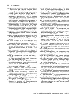 518 J. Gillespie et al.
© 2004 The Royal Entomological Society, Insect Molecular Biology, 13, 495–518
Mugridge, N.B., Morrison, D.A., Johnson, A.M., Luton, K., Dubey,
J., Votypka, J. and Tenter, A.M. (1999) Phylogenetic relation-
ships of the genus Frenkelia: a review of its history and new
knowledge gained from comparison of large subunit ribosomal
ribonucleic acid gene sequences. Int J Parasitol 29: 957–972.
Musters, W., Goncalves, P.M., Boon, K., Gaué, H.A., van
Heerikhuizen, H. and Planta, R.J. (1991) The conserved
GTPase center and variable region V9 from Saccharomyces
cerevisiae 26S rRNA can be replaced by their equivalents from
other prokaryotes or eukaryotes without detectable loss of
ribosomal function. Proc Natl Acad Sci USA 88: 1469–1473.
Musters, W., Venema, J., van der Linden, G., van Heerikhuizen, H.,
Klootwijk, J. and Planta, R.J. (1989) A system for the analysis
of yeast ribosomal DNA mutations. Mol Cell Biol 9: 551–559.
Nedbal, M.A., Allard, M.W. and Honeycutt, R.L. (1994) Molecular
systematics of hystricognath rodents: Evidence from the mito-
chondrial 12S rRNA gene. Mol Phylogenet Evol 3: 206–220.
Notredame, C., O’Brien, E.A. and Higgins, D.G. (1997) RAGA:
RNA sequence alignment by genetic algorithm. Nucleic Acids
Res 25: 4570–4580.
Ouvrard, D., Campbell, B.C., Bourgoin, T. and Chan, K.L. (2000)
18S rRNA secondary structure and phylogenetic position of
Peloridiidae (Insecta, Hemiptera). Mol Phylogenet Evol 16:
403–417.
Page, R.D.M., Cruickshank, R. and Johnson, K.P. (2002) Louse
(Insecta: Phthiraptera) mitochondrial 12S rRNA secondary
structure is highly variable. Insect Mol Biol 11: 361–369.
Rimoldi, O.J., Raghu, B., Mag, M.K. and Eliceiri, G.L. (1993) Three
new small nucleolar RNAs that are psoralen cross-linked in
vivo to unique regions of pre-rRNA. Mol Cell Biol 13: 4382–
4390.
Rousset, F., Pelandakis, M. and Solignac, M. (1991) Evolution of
compensatory substitutions through GU intermediate state
in Drosophila rRNA. Proc Natl Acad Sci USA 88: 10032–
10036.
Schnare, M.N., Damberger, S.H., Gray, M.W. and Gutell, R.R.
(1996) Comprehensive comparison of structural characteris-
tics in eukaryotic cytoplasmic large subunit (23S-like) ribo-
somal RNA. J Mol Biol 256: 701–719.
Schultes, E.A., Hraber, P.T. and LaBean, T.H. (1999) Estimating
the contributions of selection and self-organization in RNA
secondary structure. J Mol Evol 49: 76–83.
Seeno, T.N. and Wilcox, J.A. (1982) Leaf beetle genera (Coleop-
tera: Chrysomelidae). Entomography 1: 1–222.
Shapiro, B.A. and Zhang, K. (1990) Comparing multiple RNA
secondary structures using tree comparisons. CABIOS 6:
309–318.
Sorenson, M.D., Oneal, E., Garcia-Moreno, J. and Mindell, D.P.
(2003) More taxa, more characters: the Hoatzin problem is still
unresolved. Mol Biol Evol 20: 1484–1499.
Springer, M.S. and Douzery, E. (1996) Secondary structure and
patterns of evolution among mammalian mitochondrial 12S
rRNA molecules. J Mol Evol 43: 357–373.
Springer, M.S., Hollar, L.J. and Burk, A. (1995) Compensatory
substitutions and the evolution of the mitochondrial 12S rRNA
gene in mammals. Mol Biol Evol 12: 1138–1150.
Sweeney, R., Chen, L. and Yao, M.-C. (1994) An rRNA variable
region has an evolutionary conserved essential role despite
sequence divergence. Mol Cell Biol 14: 4203–4215.
Sweeney, R. and Yao, M.-C. (1989) Identifying functional regions
of rRNA by insertion mutagenesis and complete gene replace-
ment in Tetrahymena thermophila. EMBO J 8: 933–938.
Swofford, D.L. (1999) PAUP*: Phylogenetic Analysis Using Parsi-
mony (*and Other Methods), Version 4. Sinauer Associates,
Sunderland, MA.
Tautz, D.J., Hancock, J.M., Webb, D.A., Tautz, C. and Dover, G.A.
(1988) Complete sequences of the rRNA genes of Drosophila
melanogaster. Mol Biol Evol 5: 366–376.
Titus, T.A. and Frost, D.R. (1996) Molecular homology assessment
and phylogeny in the lizard family Opluridae (Squamata: Igua-
nia). Mol Phylogenet Evol 6: 49–62.
Uchida, H., Kitae, K., Tomizawa, K.I. and Yokota, A. (1998) Com-
parison of the nucleotide sequence and secondary structure of
the 5.8S ribosomal RNA gene of Chlamydomonas tetragama
with those of green algae. DNA Seq 8: 403–408.
Vawter, L. and Brown, W.M. (1993) Rates and patterns of base
change in the small subunit ribosomal RNA gene. Genetics
134: 597–608.
Veldman, G.M., Klootwijk, J., De Regt, V.C.F.H., Planta, R.J.,
Branlant, C., Krol, A. and Ebel, J.-P. (1981) The primary and
secondary structure of yeast 26S rRNA. Nucleic Acids Res 9:
6935–6952.
Ware, V.C., Tague, B.W., Clark, C.G., Gourse, R.L., Brand, R.C.
and Gerbi, S.A. (1983) Sequence analysis of 28S ribosomal
DNA from the amphibian Xenopus laevis. Nucleic Acids Res
11: 7795–7817.
Weise, J. (1923) Chrysomeliden und Coccinelliden aus Queens-
land. Ark Zool 15: 1–150.
Wheeler, W.C. and Honeycutt, R.L. (1988) Paired sequence differ-
ence in ribosomal RNAs: evolutionary and phylogenetic impli-
cations. Mol Biol Evol 5: 90–96.
Wilcox, J.A. (1965) A synopsis of North American Galerucinae
(Coleoptera: Chrysomelidae). Bull NY St Mus Surv 400: 1–226.
Wool, I.G. (1986) Studies of the structure of eukaryotic
(mammalian) ribosomes. In Structure, Function and Genetics
of Ribosomes (Hardesty, J. and Kramer, G., eds), pp. 391–
411. Springer-Verlag, New York.
Wuyts, J., De Rijk, P., Van de Peer, Y., Pison, G., Rousseeuw, P.
and De Wachter, R. (2000) Comparative analysis of more than
3000 sequences reveals the existence of two pseudoknots in
area V4 of eukaryotic small subunit ribosomal RNA. Nucleic
Acids Res 28: 4698–4708.
Xia, X. (2000) Phylogenetic relationship among horseshoe crab
species: the effect of substitution models on phylogenetic ana-
lyses. Syst Biol 49: 87–100.
Xia, X., Xie, Zheng and Kjer, K.M. (2003) 18S ribosomal RNA and
tetrapod phylogeny. Syst Biol 52: 283–295.
Zuker, M., Mathews, D.H. and Turner, D.H. (1999) Algorithms
and thermodynamics for RNA secondary structure prediction:
a practical guide. In RNA Biochemistry and Biotechnology
(Barciszewski, J. and Clark, B.F.C., eds), pp. 11–43. Academic
Publishers, Boston, MA.
 