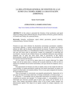 LA RELATIVIDAD GENERAL DE EINSTEIN ES A LO
       SUMO UNA TEORÍA SOBRE LA GRAVITACIÓN
                     (ERRÓNEA)


                                  Xavier Terri Castañé


                     EXTRACTO DE LA TEORÍA CONECTADA:

          http://www.bubok.com/libros/6346/Extracto-de-la-Teoria-Conectada


ABSTRACT: In this article is presented the formulas of the acceleration and speed
orbital according to three different theories: the gravitation of Newton, general relativity
of Einstein and, finally, the connected theory.

Keywords: formulas, acceleration, speed orbital, gravitation, general relativity,
connected theory, Newton, Einstein.


Einstein no supo cómo eliminar las dicotomías newtonianas movimiento verdadero-
movimiento aparente y sistema inercial-sistema no inercial. El objetivo de Einstein
debería de haber sido la absoluta relatividad del movimiento. Nunca lo consiguió. Su
relatividad general (RG) se ve humildemente forzada a reconocer que a lo sumo no es
más que una teoría sobre la gravitación, incapaz de comprender la relatividad del
movimiento. A pesar de este evidente fracaso sus resabiados defensores aún continúan
alegando que, en tanto que mera teoría sobre la gravitación, la RG mejora
decorosamente, cuando los campos gravitatorios se hacen intensos, los resultados de la
Gravitación Universal de Newton.
     ¿Es eso cierto o es otro de los tantos mitos de la escuela relativista? Es, desde
luego, otro de los tantos mitos y sofismas de la escuela relativista. La RG no sólo no
mejora los resultados de las teorías newtonianas, sino que encima los empeora, curva y
retuerce.
     Para demostrarlo nos bastará con echar un rápido vistazo al más simple de todos los
casos posibles: el campo gravitatorio creado por una fuente estacionaria, en reposo con
respecto al observador, con simetría esférica. Tal es el caso, para cualquiera de nosotros,
de la gravedad de la tierra.
     Antes de proseguir es conveniente una pequeña puntualización. Aparecerán en lo
que sigue dos tipos de tiempo relativistas: el tiempo coordenado y el tiempo propio: t y
τ . El primero, t , corresponde al de un observador estacionario con respecto a la tierra,
cualquiera de nosotros, por ejemplo. Y el tiempo propio, τ , correspondería al de un
observador que estuviese cayendo junto al grave, que viajase, por así decirlo, en el
grave. Para campos gravitatorios débiles como el de la tierra, ambos tiempos son
prácticamente iguales. Pero dejan de ser iguales cuando los campos empiezan a ser
intensos.
 
