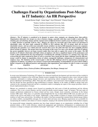 Avinash Kumar Singh et al., International Journal of Advanced Research in Innovative Discoveries in Engineering and Applications[IJARIDEA]
Vol.1, Issue 1,27 October 2016, pg. 1-6
1
© 2016, IJARIDEA All Rights Reserved
Challenges Faced by Organizations Post-Merger
in IT Industry: An HR Perspective
Avinash Kumar Singh1
, Aman Sagar2
, Jaya Chitranshi3
, Pramod Sanjay4
¹Student, Symbiosis International University, India
² Student, Symbiosis International University, India
3
Faculty, Symbiosis International University, India
4
Student, Symbiosis International University, India
1
avinash.ksingh2017@sims.edu
Abstract— The IT industry is considered to be dynamic in nature where strategies are changing faster than policies.
Organizations inherently view merger as a key to business change, especially when they want to make a union play. The
relentless pace of technology change and the constant union of different business models across the industry prompt a “buy
vs. build” decision to generally result in “buy”. Mergers are said to be successful only if they lead to an increment in
shareholder value, but latest study conducted by KPMG in 2013 indicates that 83% of merger deals did not boost
shareholder returns. And one of the most noticeable reasons of failure was lack of HR integration between two companies
undergoing the transition. It is evident from the research done across the globe that there has been negligible attention
shown towards IT industry. The mergers have been increasing in this sector ever since a few decades where the IT industry
has grown manifolds, however not many research studies have been able to capture the essence of the matter. The HR
function in IT industry which deals with high volume of employees who have a significant impact on the performance and
results is often undermined by the Top management. Considering the criticality of mergers as a strategic tool, it has been
reviewed that the study conducted by firms as well as researchers have found that the major challenges faced by HR post-
merger would be change in organization, fusion of culture, managerial challenges, transparency in communication and
employee stress. The limitation of this research paper is that the HR challenges faced by organizations post-merger are
confined to IT industry. According to our extensive research and understanding, recommendations are given which exhibit a
holistic viewpoint on the different practices and imperatives that organizations must embrace in order to create a successful
HR integration post-merger in the sector.
Keywords—Employee Stress, Fusion of Culture, HR integration, Post-Merger, Strategic tool
I. INTRODUCTION
In recent years Information Technology (IT) industry has witnessed significant development and innovation and has resulted in
expanding India’s footprint on the world map. Human resource managers have been triggered to play a more vital part in their
companies, particularly in making strategic decisions and experiencing radical managerial changes, for example, merging
process (Bjorkman9
and Soderberg9
, 2003). These days this condition is even much more critical and intense because of the fact
that last decade has been specified by huge proliferation in mergers. Majority of the studies of HRM in merger field were
centered on the conceptual framework and has a consultative nature in managing one aspect of the merger procedure which is
the pre implementation phase of merger.
Mergers are considered as strategic moves focused on expanding the total assets of both the purchasing and the offering
companies. This is not a recent situation, and the world has already noticed rampant "surge" of mergers. The past study on
mergers predominant emphasized on finance related and key issues, though, recent researches concentrate on the human
resource (HR) aspect. These days, it is generally acknowledged that the way in which different HR issues are taken care of is
critical to the success and failure of any merger. Additionally, a large number of failures in merger can be followed to poor
reinforce of staff issues and activities. According to the studies, it has been assumed that common factors behind merger failures
are culture conflicts, incompatibility and gaps, loss of niche talent and many more. Merging organizations are accountable for
incorporating the workforce and cultures of various companies, keeping in the mind the desired stature of the resultant company.
An unsuccessful merger integration operation may have huge inimical impacts on an organization, including loss of high
potential talents, a fall in work efficiency, reduced job engagement and satisfaction, disintegration in communication and
resistance to change to strategies and methods (Cartwright19
and Cooper19
, 1993). It has been found that plenty of consideration
 
