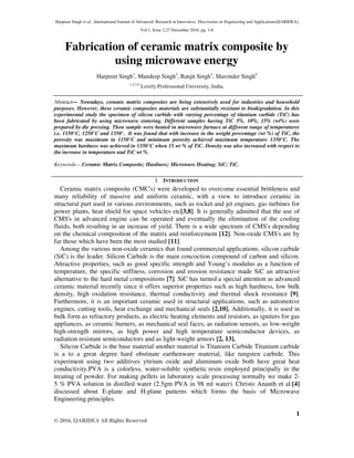 Harpreet Singh et al., International Journal of Advanced Research in Innovative Discoveries in Engineering and Applications[IJARIDEA]
Vol.1, Issue 2,27 December 2016, pg. 1-8
1
© 2016, IJARIDEA All Rights Reserved
Fabrication of ceramic matrix composite by
using microwave energy
Harpreet Singh1
, Mandeep Singh2
, Ranjit Singh3
, Shavinder Singh4
1,2,3,4
Lovely Professional University, India.
Abstract— Nowadays, ceramic matrix composites are being extensively used for industries and household
purposes. However, these ceramic composites materials are substantially resistant to biodegradation. In this
experimental study the specimen of silicon carbide with varying percentage of titanium carbide (TiC) has
been fabricated by using microwave sintering. Different samples having TiC 5%, 10%, 15% (wt%) were
prepared by die pressing. Then sample were heated in microwave furnace at different range of temperatures
i.e. 1150°C, 1250°C and 1350°. It was found that with increase in the weight percentage (wt %) of TiC, the
porosity was maximum in 1150°C and minimum porosity achieved maximum temperature 1350°C. The
maximum hardness was achieved in 1350°C when 15 wt % of TiC. Density was also increased with respect to
the increase in temperature and TiC wt %.
Keywords— Ceramic Matrix Composite; Hardness; Microwave Heating; SiC; TiC.
I. INTRODUCTION
Ceramic matrix composite (CMC's) were developed to overcome essential brittleness and
many reliability of massive and uniform ceramic, with a view to introduce ceramic in
structural part used in various environments, such as rocket and jet engines, gas turbines for
power plants, heat shield for space vehicles etc[3,8]. It is generally admitted that the use of
CMS's in advanced engine can be operated and eventually the elimination of the cooling
fluids, both resulting in an increase of yield. There is a wide spectrum of CMS's depending
on the chemical composition of the matrix and reinforcement [12]. Non-oxide CMS's are by
far those which have been the most studied [11].
Among the various non-oxide ceramics that found commercial applications, silicon carbide
(SiC) is the leader. Silicon Carbide is the main concoction compound of carbon and silicon.
Attractive properties, such as good specific strength and Young’s modulus as a function of
temperature, the specific stiffness, corrosion and erosion resistance made SiC an attractive
alternative to the hard metal compositions [7]. SiC has turned a special attention as advanced
ceramic material recently since it offers superior properties such as high hardness, low bulk
density, high oxidation resistance, thermal conductivity and thermal shock resistance [9].
Furthermore, it is an important ceramic used in structural applications, such as automotive
engines, cutting tools, heat exchange and mechanical seals [2,10]. Additionally, it is used in
bulk form as refractory products, as electric heating elements and resistors, as igniters for gas
appliances, as ceramic burners, as mechanical seal faces, as radiation sensors, as low-weight
high-strength mirrors, as high power and high temperature semiconductor devices, as
radiation resistant semiconductors and as light-weight armors [2, 13].
Silicon Carbide is the base material another material is Titanium Carbide Titanium carbide
is a to a great degree hard obstinate earthenware material, like tungsten carbide. This
experiment using two additives yttrium oxide and aluminum oxide both have great heat
conductivity.PVA is a colorless, water-soluble synthetic resin employed principally in the
treating of powder. For making pellets in laboratory scale processing normally we make 2-
5 % PVA solution in distilled water (2.5gm PVA in 98 ml water). Christo Ananth et al.[4]
discussed about E-plane and H-plane patterns which forms the basis of Microwave
Engineering principles.
 