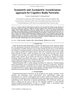 T.Aruna et al., International Journal of Advanced Research in Innovative Discoveries in Engineering and Applications[IJARIDEA]
Vol.2, Issue 1,27 February 2017, pg. 1-5
1
© 2017, IJARIDEA All Rights Reserved
Symmetric and Asymmetric Asynchronous
approach for Cognitive Radio Networks
T.Aruna1
, S.Esakki Rajavel2
, G.Thanga Kumari3
1
Assistant Professor, Department of ECE, Thiagarajar College of Engineering, Madurai, India
2
Assistant Professor, Department of ECE, Francis Xavier Engineering College, Tirunelveli, India
3
U.G.Scholar,Department of ECE, Francis Xavier Engineering College, Tirunelveli, India
Abstract— As of late, subjective radio (CR) has turned into a key innovation for tending to range shortage. In
CR systems, range get to ought not meddle the colocate occupant systems. Because of the necessity above,
regular control channel approaches, which are broadly utilized as a part of conventional multichannel
conditions, may confront genuine CR long-lasting blocking issue and control channel immersion issue. In
spite of the fact that channel-jumping based methodologies can maintain a strategic distance from these two
issues, existing works still have huge disadvantages including long time-to-meet, unbalance channel stacking,
and low channel use. In this paper, we present three channel-bouncing methodologies, RCCH, ARCH, and
SARCH for synchronous and nonconcurrent situations, separately. Looked at withprevious works, our plans
beat the state ofthe craftsmanship as far as these measurements.
Keywords— Ad hoc networks; Cognitive radio; Channel-hopping; Medium access control.
I. INTRODUCTION
Inside the present range administrative structure, the greater part of the recurrence groups
are only apportioned to particular administrations, and infringement from unlicensed clients
is not permitted. To address the basic issue of range shortage, the FCC has as of late affirmed
the utilization of unlicensed gadgets in authorized groups. In intellectual radio systems, range
get to ought not meddle the occupant organize. Once a PU consistently involves the regular
control channel for quite a while, the greater part of the control message trade will be
"hindered" amid the long term, called CR long-term blocking issue [1].Although another
normal control channel can be picked and built up as indicated by channel accessibility
refreshing channel accessibility data causes a significant overhead. In addition, a solitary
control channel typically turns into a bottleneck and causes the control divert immersion issue
in high-nodedensity or high-activity volume situations [2].
Channel-bouncing (CH) is another delegate procedure for rendezvous. Channel-jumping
based methodologies can be arranged into four classes: Symmetric synchronous, symmetric
asynchronous,asymmetric synchronous and we propose three channel-jumping plans that can
accomplish little time-to-meet, adjust channel stacking, and high channel use [3].We portray
lopsided and symmetric RCCH, ARCH, and SARCH frameworks
II. SYSTEM MODEL
Channel-bouncing based conventions can be grouped by two criteria, symmetric versus
lopsided, and synchronous versus nonconcurrent. Awry methodologies require part
preassignment (i.e., each SU is preassigned a part as either a sender or a beneficiary, similar
to the parts of a masterand a slave in Bluetooth systems) preceding meeting, while symmetric
methodologies don't. Henceforth, in lopsided methodologies, SUs which play senders can
utilize a strategy not the same as those of SUs that play recipients to create theirCH
sequences.InSynchronousapproaches all hubs in a CRNbe ready to occasionally begin
jumping on CH successions at the same worldwide time [4].
 