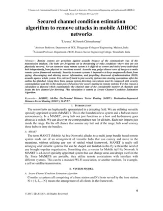 T.Aruna et al., International Journal of Advanced Research in Innovative Discoveries in Engineering and Applications[IJARIDEA]
Vol.2, Issue 1,27 February 2017, pg. 6-10
6
© 2017, IJARIDEA All Rights Reserved
Secured channel condition estimation
algorithm to remove attacks in mobile ADHOC
networks
T.Aruna1
, M.Suresh Chinnathampy2
1
Assistant Professor, Department of ECE, Thiagarajar College of Engineering, Madurai, India
2
Assistant Professor, Department of ECE, Francis Xavier Engineering College, Tirunelveli, India
Abstract— Remote systems are powerless against assaults because of the communicate way of the
transmission medium. The hubs are frequently set in threatening or risky conditions where they are not
physically ensured. For an extensive scale remote system it is difficult to screen and shield every individual
hub independently from physical or consistent assault. Assaults may gadget diverse sorts of dangers to make
remote system framework unsteady. Security in remote systems is imperative to keep unapproved clients from
spying, discouraging and altering sensor information, and propelling disavowal of-administration (DOS)
assaults against whole system. It is extremely hard to join security systems into steering conventions after the
outline has finished. Along these lines, remote system directing conventions must be composed with security
contemplations and this is the main powerful answer for secure steering in remote systems. For this reason a
calculation is planned which examinations the channel state of the considerable number of channels and
locate the best channel for directing. This calculation is named as Secure Channel Condition Estimation
Algorithm.
Keywords— ADHOC; Ad-Hoc On-Demand Distance Vector Routing (AODV); Destination-Sequenced
Distance-Vector Routing (DSDV); MANET.
I. INTRODUCTION
The sensor hubs are haphazardly appropriated in a detecting field. We are utilizing versatile
specially appointed system (MANET). This is the foundation less system and a hub can move
autonomously. In a MANET, every hub not just functions as a host and furthermore goes
about as a switch. We can discover the correspondence run for all hubs. Each hub imparts just
inside the range. On the off chance that assume any hub out of the range, hub won't convey
those hubs or drop the bundles.
A. MANET
The term MANET (Mobile Ad hoc Network) alludes to a multi jump bundle based remote
system made out of an arrangement of versatile hubs that can convey and move in the
meantime, without utilizing any sort of settled wired framework. MANET is really self
arranging and versatile systems that can be shaped and twisted on-the-fly without the need of
any brought together organization. Something else, a remain for Mobile Ad Hoc Network A
MANET is a kind of specially appointed system that can change areas and design itself on the
fly. Since MANETS are portable, they utilize remote associations with interface with
different systems. This can be a standard Wi-Fi association, or another medium, for example,
a cell or satellite transmission.
II. SYSTEM MODEL
A. Secure Channel Condition Estimation Algorithm
Consider a system cell comprising of a base station and N clients served by the base station.
N = {1, 2,.... N} means the arrangement of all clients in the framework.
 
