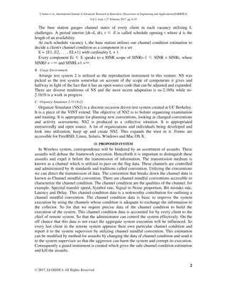 T.Aruna et al., International Journal of Advanced Research in Innovative Discoveries in Engineering and Applications[IJARIDEA]
Vol.2, Issue 1,27 February 2017, pg. 6-10
2
© 2017, IJARIDEA All Rights Reserved
The base station gauges channel states of every client in each vacancy utilizing L
challenges. A period interim [dt−d, dt), t ∈ Z is called schedule opening t where d is the
length of an availability.
At each schedule vacancy t, the base station utilizes our channel condition estimation to
decide a client's channel condition as a component in a set
E = {E1, E2, . . . , EL+1} with cardinality L + 1.
Every component Ei ∈ E speaks to a SINR scope of SINRi−1 ≤ SINR < SINRi, where
SINR0 = −∞and SINRL+1 =∞.
B. Usage Environment
Arrange test system 2 is utilized as the reproduction instrument in this venture. NS was
picked as the test system somewhat on account of the scope of components it gives and
halfway in light of the fact that it has an open source code that can be adjusted and expanded.
There are diverse renditions of NS and the most recent adaptation is ns-2.1b9a while ns-
2.1b10 is a work in progress
C. Organize Simulator 2.33 (Ns2)
Organize Simulator (NS2) is a discrete occasion driven test system created at UC Berkeley.
It is a piece of the VINT extend. The objective of NS2 is to bolster organizing examination
and training. It is appropriate for planning new conventions, looking at changed conventions
and activity assessments. NS2 is produced as a collective situation. It is appropriated
unreservedly and open source. A lot of organizations and individuals being developed and
look into utilization, keep up and create NS2. This expands the trust in it. Forms are
accessible for FreeBSD, Linux, Solaris, Windows and Mac OS X.
III. PROPOSED SYSTEM
In Wireless system, correspondence will be hindered by an assortment of assaults. These
assaults will debase the framework execution. Henceforth it is important to distinguish these
assaults and expel it before the transmission of information. The transmission medium is
known as a channel which is utilized to pass on the flag data. These channels are controlled
and administered by th standards and traditions called convention. Utilizing the conventions
we can direct the transmission of data. The convention that breaks down the channel data is
known as Channel mindful convention. There are channel mindful conventions accessible to
characterize the channel condition. The channel condition are the qualities of the channel, for
example, Spectral transfer speed, Symbol rate, Signal to Noise proportion, Bit mistake rate,
Latency and Delay. This channel condition data is a noteworthy contribution for outlining a
channel mindful convention. The channel condition data is basic to improve the system
execution by using the channels whose condition is adequate to exchange the information to
the collector. So for that we require precise data of the channel condition to build the
execution of the system. This channel condition data is accounted for by every client to the
chief of remote system. So that the administrator can control the system effectively. On the
off chance that this data is not exact the aggregate system execution will be influenced. So
every last client in the remote system appraise their own particular channel condition and
report it to the system supervisor by utilizing channel mindful convention. This estimation
can be modified by method for assaults by changing the data of channel condition and send it
to the system supervisor so that the aggressor can harm the system and corrupt its execution.
Consequently a guard instrument is created which gives the safe channel condition estimation
and kill the assaults.
 