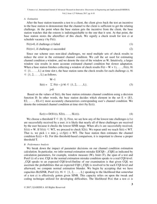 T.Aruna et al., International Journal of Advanced Research in Innovative Discoveries in Engineering and Applications[IJARIDEA]
Vol.2, Issue 1,27 February 2017, pg. 6-10
3
© 2017, IJARIDEA All Rights Reserved
A. Estimation
After the base station transmits a test to a client, the client gives back the test an incentive
to the base station to demonstrate that the channel to the client is sufficient to get the relating
challenge. At the point when the base station gets the incentive from the client, the base
station watches that the esteem is indistinguishable to the one that it sent. At that point, the
base station stores the aftereffect of this check. We signify a check result for test ci at
schedule vacancy t by Fi(t).
Fi(t)=0, if challenge ci failed (1)
Fi(t)=1, if challenge ci succeeded (2)
Since our scheme uses non-ideal challenges, we need multiple sets of check results to
reduce the error in the estimated channel condition. We call the set used for estimating
channel condition a window, and we denote the size of the window as W. Intuitively, a larger
window size results in more accurate estimated channel condition but slower adaptation.
When a base station finishes collecting a window of check results Fi(t − W + 1), . . . , Fi(t), ∀i
∈{1, . . . , L} at time slot t, the base station sums the check results for each challenge ci, ∀i
∈{1, 2, . . . , L} as follows.
W−1
Si(t) = ∑Fi(t − j) ∀i ∈{1, 2, . . . , L}. (3)
j=0
Based on the values of Si(t), the base station estimates channel condition using a decision
function D. In other words, the base station decides which element in the set E = {E1,
E2, . . . , EL+1} most accurately characterizes corresponding user’s channel condition. We
denote the estimated channel condition at time slot t by Ec(t).
Ec(t) = D(S1(t), S2(t), . . . , SL(t)). (4)
We choose a threshold T ∈[0, 1]. First, we see how any of the lowest rate challenges (c1s)
are successfully received by a user; it is likely that nearly all of these challenges are received
by the user because it checks the lowest SINR range. When all c1s are successfully received,
S1(t) = W. If S1(t) ≤WT, we proceed to check S2(t). We repeat until we reach Si(t) < WT.
That is, we pick i = min j, s.t.Sj(t) < WT. The base station then estimates the channel
condition Ec(t) = Ei. For this threshold-based comparison, it is important to choose a proper
threshold T.
B. Performance Analysis
We break down the impact of parameter decisions on our channel condition estimation
calculation. In particular, we infer normal estimation mistake E[|CQI− _CQI|] as indicated by
calculation parameters, for example, window measure (W), limit (T), the span of a test and
Psref (i) of a test. CQI in the normal estimation mistake condition speaks to a real CQI-level.
_CQI speaks to an expected CQI-level.Outline of our examination is that given CQI, we
ascertain the probabilities that an expected CQI (_CQI) is resolved to be each CQI-level and
afterward, we compute normal estimation blunder. We begin by accepting that we have
capacities Ri(SINR, Psref (i)), ∀i ∈{1, 2, . . . , L} speaking to the likelihood that somewhat
of a test ci is effectively gotten given SINR. This capacity relies on upon the tweak and
coding technique utilized for developing difficulties. The likelihood Pcsi that a test ci is
 