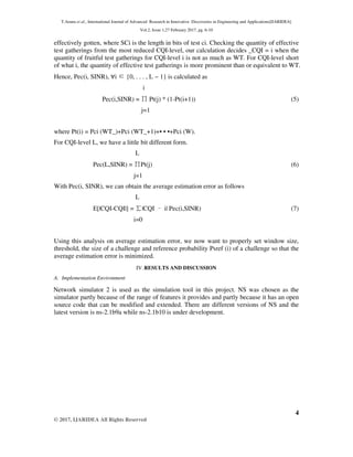 T.Aruna et al., International Journal of Advanced Research in Innovative Discoveries in Engineering and Applications[IJARIDEA]
Vol.2, Issue 1,27 February 2017, pg. 6-10
4
© 2017, IJARIDEA All Rights Reserved
effectively gotten, where SCi is the length in bits of test ci. Checking the quantity of effective
test gatherings from the most reduced CQI-level, our calculation decides _CQI = i when the
quantity of fruitful test gatherings for CQI-level i is not as much as WT. For CQI-level short
of what i, the quantity of effective test gatherings is more prominent than or equivalent to WT.
Hence, Pec(i, SINR), ∀i ∈{0, . . . , L − 1} is calculated as
i
Pec(i,SINR) = ∏Pt(j) * (1-Pt(i+1)) (5)
j=1
where Pt(i) = Pci (WT_)+Pci (WT_+1)+• • •+Pci (W).
For CQI-level L, we have a little bit different form.
L
Pec(L,SINR) = ∏Pt(j) (6)
j=1
With Pec(i, SINR), we can obtain the average estimation error as follows
L
E[|CQI-CQI|] = ∑|CQI –i| Pec(i,SINR) (7)
i=0
Using this analysis on average estimation error, we now want to properly set window size,
threshold, the size of a challenge and reference probability Psref (i) of a challenge so that the
average estimation error is minimized.
IV.RESULTS AND DISCUSSION
A. Implementation Environment
Network simulator 2 is used as the simulation tool in this project. NS was chosen as the
simulator partly because of the range of features it provides and partly because it has an open
source code that can be modified and extended. There are different versions of NS and the
latest version is ns-2.1b9a while ns-2.1b10 is under development.
 