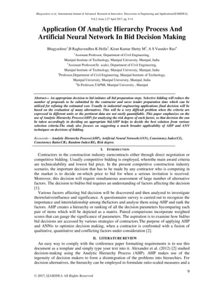 Bhagyashree et al., International Journal of Advanced Research in Innovative Discoveries in Engineering and Applications[IJARIDEA]
Vol.2, Issue 2,27 April 2017, pg. 9-14
9
© 2017, IJARIDEA All Rights Reserved
Application Of Analytic Hierarchy Process And
Artificial Neural Network In Bid Decision Making
Bhagyashree1
,B Raghavendhra K Holla2
, Kiran Kumar Shetty M3
, A S Vasudev Rao4
1
Assistant Professor, Department of Civil Engineering,
Manipal Institute of Technology, Manipal University, Manipal, India
2
Assistant Professor(Sr. scale), Department of Civil Engineering,
Manipal Institute of Technology, Manipal University, Manipal, India
3
Professor,Department of Civil Engineering, Manipal Institute of Technology,
Manipal University, Manipal University, Manipal, India
4
Sr.Professor,TAPMI, Manipal University , Manipal
Abstract— An appropriate decision to bid initiates all bid preparation steps. Selective bidding will reduce the
number of proposals to be submitted by the contractor and saves tender preparation time which can be
utilized for refining the estimated cost. Usually in industrial engineering applications final decision will be
based on the evaluation of many alternatives. This will be a very difficult problem when the criteria are
expressed in different units or the pertinent data are not easily quantifiable. This paper emphasizes on the
use of Analytic Hierarchy Process(AHP) for analyzing the risk degree of each factor, so that decision the can
be taken accordingly in deciding an appropriate bid.AHP helps to decide the best solution from various
selection criteria.The study also focuses on suggesting a much broader applicability of AHP and ANN
techniques on decisions of bidding.
Keywords— Analytic Hierarchy Process(AHP), Artificial Neural Network(ANN), Consistency Index(CI),
Consistency Ratio(CR), Random Index(RI), Risk degree.
I. INTRODUCTION
Contractors in the construction industry earncontracts either through direct negotiation or
competitive bidding. Usually competitive bidding is employed, wherethe main award criteria
are technicalability and lowest bid price. In the present competitive construction industry
scenario, the important decision that has to be made by any contractor who is competing in
the market is to decide on-which price to bid for when a serious invitation is received.
Moreover, this decision will require simultaneous assessment of large number of alternative
factors. The decision to bid/no bid requires an understanding of factors affecting the decision
[1].
Various factors affecting bid decision will be discovered and then analyzed to investigate
theirrelativeinfluence and significance. A questionnaire survey is carried out to recognize the
importance and interrelationship among thefactors and analyse them using AHP and rank the
factors. AHP creates a hierarchy or ranking of all the decision parameters bycomparing each
pair of items which will be depicted as a matrix. Paired comparisons incorporate weighted
scores that can gauge the significance of parameters. The aspiration is to examine how bid/no
bid decisions are accessed by various strategies of contractors.The purpose of applying AHP
and ANNis to optimize decision making, when a contractor is confronted with a fusion of
qualitative, quantitative and conflicting factors under consideration [2].
II. LITERATURE REVIEW
An easy way to comply with the conference paper formatting requirements is to use this
document as a template and simply type your text into it. Alexander et al. (2012) [2] studied
decision-making using the Analytic Hierarchy Process (AHP). AHP makes use of the
ingenuity of decision makers to form a disintegration of the problems into hierarchies. For
decision alternatives, the hierarchy can be employed to formulate ratio-scaled measures and a
 