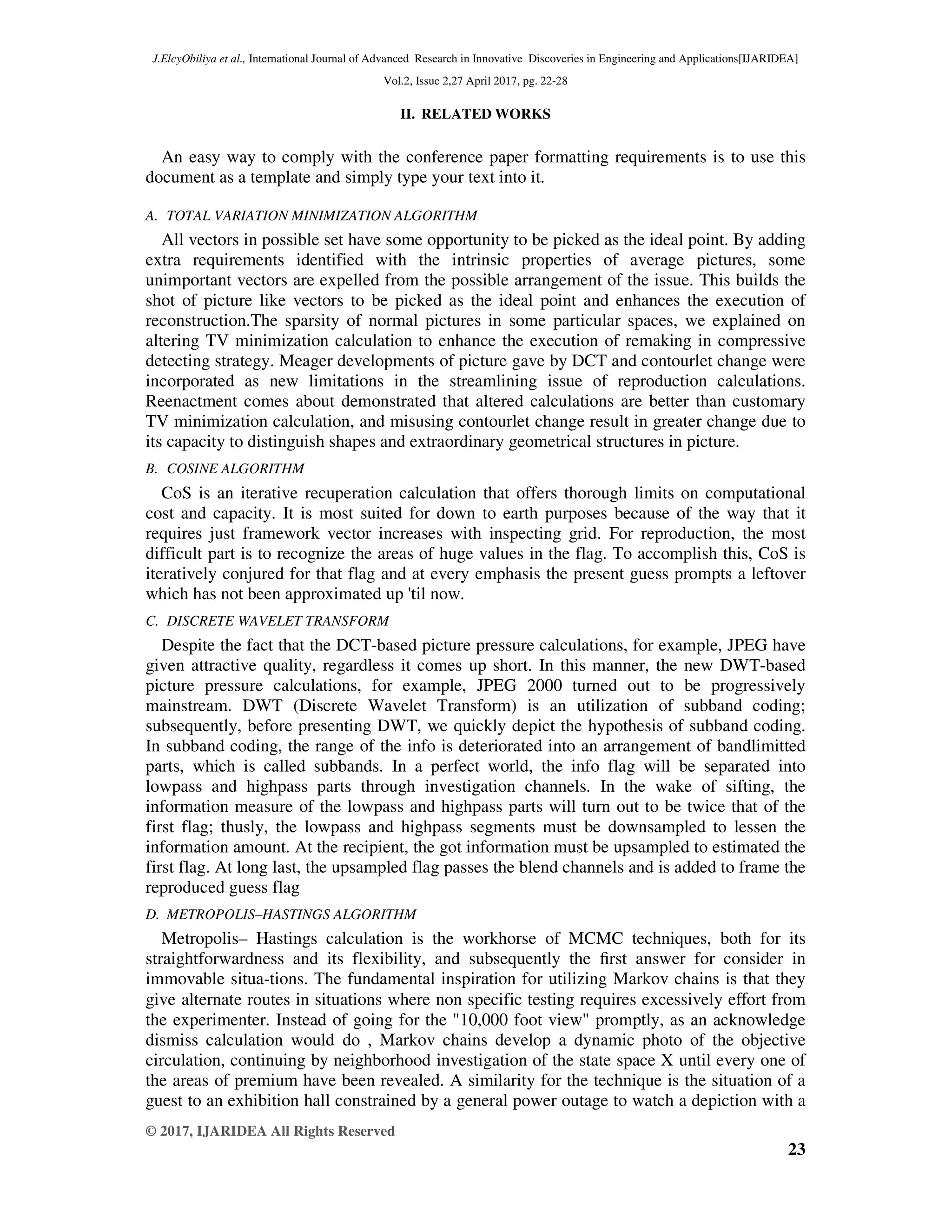 J.ElcyObiliya et al., International Journal of Advanced Research in Innovative Discoveries in Engineering and Applications[IJARIDEA] Vol.2, Issue 2,27 April 2017, pg. 22-28 © 2017, IJARIDEA All Rights Reserved 23 II. RELATED WORKS An easy way to comply with the conference paper formatting requirements is to use this document as a template and simply type your text into it. A. TOTAL VARIATION MINIMIZATION ALGORITHM All vectors in possible set have some opportunity to be picked as the ideal point. By adding extra requirements identified with the intrinsic properties of average pictures, some unimportant vectors are expelled from the possible arrangement of the issue. This builds the shot of picture like vectors to be picked as the ideal point and enhances the execution of reconstruction.The sparsity of normal pictures in some particular spaces, we explained on altering TV minimization calculation to enhance the execution of remaking in compressive detecting strategy. Meager developments of picture gave by DCT and contourlet change were incorporated as new limitations in the streamlining issue of reproduction calculations. Reenactment comes about demonstrated that altered calculations are better than customary TV minimization calculation, and misusing contourlet change result in greater change due to its capacity to distinguish shapes and extraordinary geometrical structures in picture. B. COSINE ALGORITHM CoS is an iterative recuperation calculation that offers thorough limits on computational cost and capacity. It is most suited for down to earth purposes because of the way that it requires just framework vector increases with inspecting grid. For reproduction, the most difficult part is to recognize the areas of huge values in the flag. To accomplish this, CoS is iteratively conjured for that flag and at every emphasis the present guess prompts a leftover which has not been approximated up 'til now. C. DISCRETE WAVELET TRANSFORM Despite the fact that the DCT-based picture pressure calculations, for example, JPEG have given attractive quality, regardless it comes up short. In this manner, the new DWT-based picture pressure calculations, for example, JPEG 2000 turned out to be progressively mainstream. DWT (Discrete Wavelet Transform) is an utilization of subband coding; subsequently, before presenting DWT, we quickly depict the hypothesis of subband coding. In subband coding, the range of the info is deteriorated into an arrangement of bandlimitted parts, which is called subbands. In a perfect world, the info flag will be separated into lowpass and highpass parts through investigation channels. In the wake of sifting, the information measure of the lowpass and highpass parts will turn out to be twice that of the first flag; thusly, the lowpass and highpass segments must be downsampled to lessen the information amount. At the recipient, the got information must be upsampled to estimated the first flag. At long last, the upsampled flag passes the blend channels and is added to frame the reproduced guess flag D. METROPOLIS–HASTINGS ALGORITHM Metropolis– Hastings calculation is the workhorse of MCMC techniques, both for its straightforwardness and its flexibility, and subsequently the ﬁrst answer for consider in immovable situa-tions. The fundamental inspiration for utilizing Markov chains is that they give alternate routes in situations where non specific testing requires excessively eﬀort from the experimenter. Instead of going for the "10,000 foot view" promptly, as an acknowledge dismiss calculation would do , Markov chains develop a dynamic photo of the objective circulation, continuing by neighborhood investigation of the state space X until every one of the areas of premium have been revealed. A similarity for the technique is the situation of a guest to an exhibition hall constrained by a general power outage to watch a depiction with a 