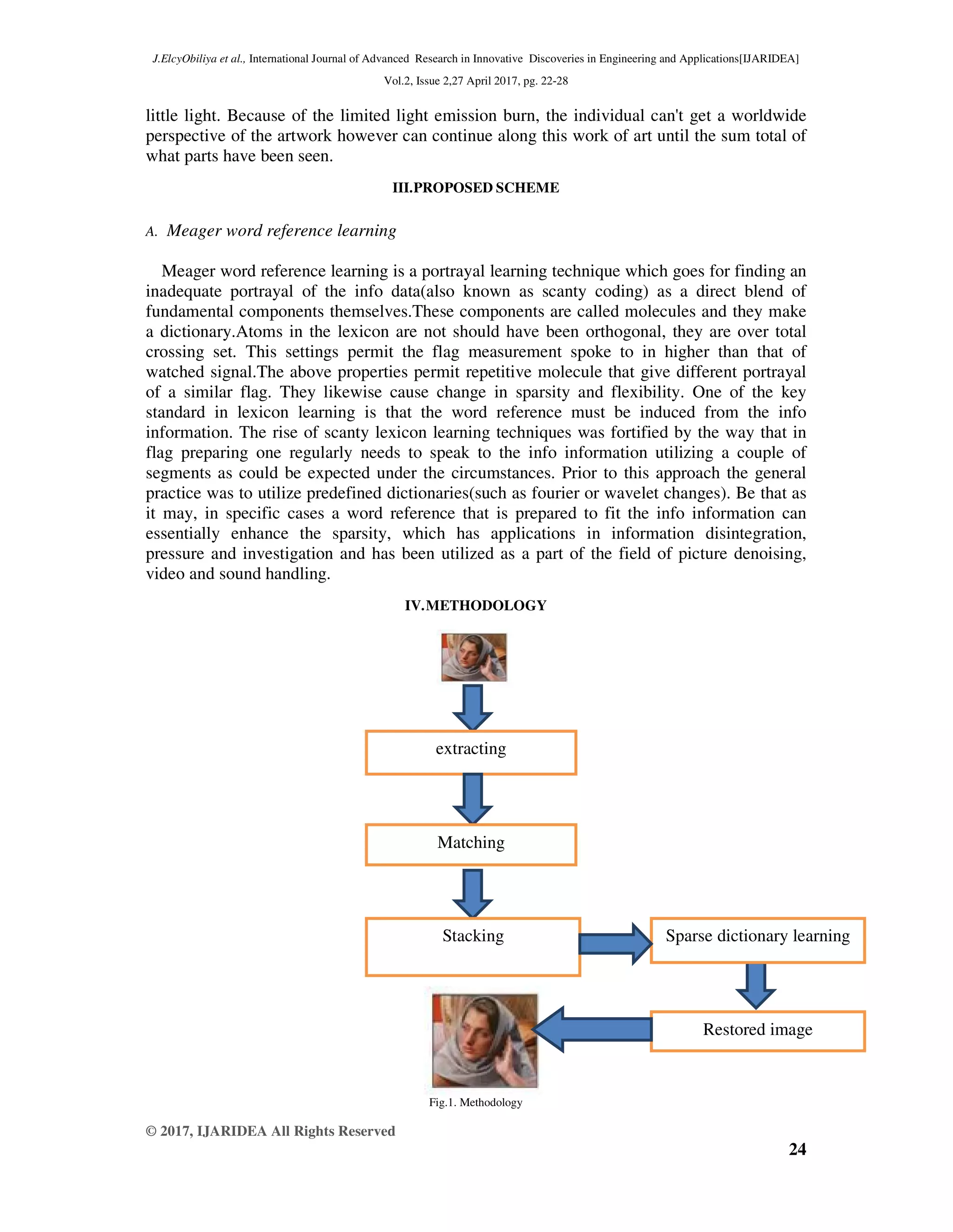 J.ElcyObiliya et al., International Journal of Advanced Research in Innovative Discoveries in Engineering and Applications[IJARIDEA] Vol.2, Issue 2,27 April 2017, pg. 22-28 © 2017, IJARIDEA All Rights Reserved 24 little light. Because of the limited light emission burn, the individual can't get a worldwide perspective of the artwork however can continue along this work of art until the sum total of what parts have been seen. III.PROPOSED SCHEME A. Meager word reference learning Meager word reference learning is a portrayal learning technique which goes for finding an inadequate portrayal of the info data(also known as scanty coding) as a direct blend of fundamental components themselves.These components are called molecules and they make a dictionary.Atoms in the lexicon are not should have been orthogonal, they are over total crossing set. This settings permit the flag measurement spoke to in higher than that of watched signal.The above properties permit repetitive molecule that give different portrayal of a similar flag. They likewise cause change in sparsity and flexibility. One of the key standard in lexicon learning is that the word reference must be induced from the info information. The rise of scanty lexicon learning techniques was fortified by the way that in flag preparing one regularly needs to speak to the info information utilizing a couple of segments as could be expected under the circumstances. Prior to this approach the general practice was to utilize predefined dictionaries(such as fourier or wavelet changes). Be that as it may, in specific cases a word reference that is prepared to fit the info information can essentially enhance the sparsity, which has applications in information disintegration, pressure and investigation and has been utilized as a part of the field of picture denoising, video and sound handling. IV.METHODOLOGY Fig.1. Methodology extracting Matching Stacking Sparse dictionary learning Restored image 