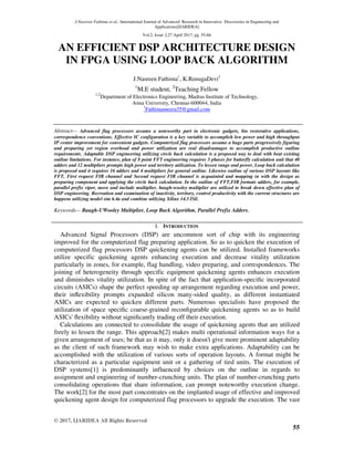 J.Nasreen Fathima et al., International Journal of Advanced Research in Innovative Discoveries in Engineering and
Applications[IJARIDEA]
Vol.2, Issue 2,27 April 2017, pg. 55-66
© 2017, IJARIDEA All Rights Reserved
55
AN EFFICIENT DSP ARCHITECTURE DESIGN
IN FPGA USING LOOP BACK ALGORITHM
J.Nasreen Fathima1
, K.RenugaDevi2
1
M.E student, 2
Teaching Fellow
1,2
Department of Electronics Engineering, Madras Institute of Technology,
Anna University, Chennai-600044, India
1
Fathimameera35@gmail.com
Abstract— Advanced flag processors assume a noteworthy part in electronic gadgets, bio restorative applications,
correspondence conventions. Effective IC configuration is a key variable to accomplish low power and high throughput
IP center improvement for convenient gadgets. Computerized flag processors assume a huge parts progressively figuring
and preparing yet region overhead and power utilization are real disadvantages to accomplish productive outline
requirements. Adaptable DSP engineering utilizing circle back calculation is a proposed way to deal with beat existing
outline limitations. For instance, plan of 8 point FFT engineering requires 3 phases for butterfly calculation unit that 48
adders and 12 multipliers prompts high power and territory utilization. To lessen range and power, Loop back calculation
is proposed and it requires 16 adders and 4 multipliers for general outline. Likewise outline of various DSP layouts like
FFT, First request FIR channel and Second request FIR channel is acquainted and mapping in with the design as
preparing component and applying the circle back calculation. In the outline of FFT,FIR formats adders, for example,
parallel prefix viper, move and include multiplier, baugh-wooley multiplier are utilized to break down effective plan of
DSP engineering. Recreation and examination of inactivity, territory, control productivity with the current structures are
happens utilizing model sim 6.4a and combine utilizing Xilinx 14.3 ISE.
Keywords— Baugh-UWooley Multiplier, Loop Back Algorithm, Parallel Prefix Adders.
I. INTRODUCTION
Advanced Signal Processors (DSP) are uncommon sort of chip with its engineering
improved for the computerized flag preparing application. So as to quicken the execution of
computerized flag processors DSP quickening agents can be utilized. Installed frameworks
utilize specific quickening agents enhancing execution and decrease vitality utilization
particularly in zones, for example, flag handling, video preparing, and correspondences. The
joining of heterogeneity through specific equipment quickening agents enhances execution
and diminishes vitality utilization. In spite of the fact that application-speciﬁc incorporated
circuits (ASICs) shape the perfect speeding up arrangement regarding execution and power,
their inﬂexibility prompts expanded silicon many-sided quality, as different instantiated
ASICs are expected to quicken different parts. Numerous specialists have proposed the
utilization of space speciﬁc coarse-grained reconﬁgurable quickening agents so as to build
ASICs' ﬂexibility without signiﬁcantly trading off their execution.
Calculations are connected to consolidate the usage of quickening agents that are utilized
freely to lessen the range. This approach[2] makes multi operational information ways for a
given arrangement of uses; be that as it may, only it doesn't give more prominent adaptability
as the client of such framework may wish to make extra applications. Adaptability can be
accomplished with the utilization of various sorts of operation layouts. A format might be
characterized as a particular equipment unit or a gathering of tied units. The execution of
DSP systems[1] is predominantly influenced by choices on the outline in regards to
assignment and engineering of number-crunching units. The plan of number-crunching parts
consolidating operations that share information, can prompt noteworthy execution change.
The work[2] for the most part concentrates on the implanted usage of effective and improved
quickening agent design for computerized flag processors to upgrade the execution. The vast
 