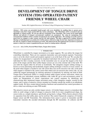 K.Sakthikumaran et al., International Journal of Advanced Research in Innovative Discoveries in Engineering and Applications[IJARIDEA]
Vol.2, Issue 3,27 June 2017, pg. 18-26
18
© 2017, IJARIDEA All Rights Reserved
DEVELOPMENT OF TONGUE DRIVE
SYSTEM (TDS) OPERATED PATIENT
FRIENDLY WHEEL CHAIR
K.Sakthikumaran
Student, M.E (Applied Electronics), Sri Eshwar College Of Engineering, Coimbatore, India
Abstract— TDS system can potentially benefit people with severe disabilities by enabling them to operate power
wheelchair using their tongue motion.TDS has various advantages. This Wheelchair will be economical and can
affordable to common people. We can also add new technology in this wheelchair. This system can be made highly
efficient and effective if stringent environmental conditions are maintained. The setup for maintaining these
environmental conditions will be a onetime investment for any real life application . The running cost of this system is
much lower as compare to other systems used for the same purpose. The plan is approved by creating Advanced
Mockups of individual parts are produced in CATIA and are collected to shape the last item. Important recreations of
the item are created in virtual environment of CATIA. The framework has been planned and executed in a practical
manner so that if our venture is popularized the poor clients in creating nations will profit.
Keywords— ALS, CATIA, Powered Wheel Chairs, Tongue Drive System.
I. INTRODUCTION
Wheelchair is controlled by tongue movement as its name suggests. We can utilize the tongue for
controlling wheelchair. There are two segments transmitter area and recipient segment. Transmitter
area is set in the client's mouth and recipient segment is set at the back of the seat. We can plan this
venture for incapacitated or especially for deadened individual who need to rely on upon the other
individual for their everyday exercises. In the transmitter area we can put the magnet at the focal
point of the tongue and the three Lobby Impact sensors are set at the external side of the teeth. We
can settle the magnet either for all time or incidentally. The changeless magnet settling strategy is
known as tissue puncturing and incidentally magnet settling technique is known as tissue cement. At
the point when magnet is touched to one side sensor then seat can be moved to one side. at the point
when magnet is touched to the correct sensor then wheel seat can moved to the correct side. we can
settled the magnet parmanently by utilizing operation of temporarly by utilizing one kind of fluid.
Tongue Drive framework (TDS) is a tongue-worked subtle remote assistive innovation, which can
conceivably give individuals extreme inabilities with viable PC get to and environment control. It
makes an interpretation of clients' expectations into control summons by identifying and
characterizing their intentional tongue movement using a little changeless magnet, secured on the
tongue, and a variety of attractive sensors mounted on a headset outside the mouth or an orthodontic
support inside. We have created altered interface hardware and actualized four control procedures to
drive a wheel seat utilizing an outer TDS model.
The attractive sensors are only corridor impact sensors. A Corridor Impact sensor is a transducer that
shifts its yield voltage in light of changes in attractive field. In its most straightforward shape, the
sensor works as a simple transducer, specifically giving back a voltage. With a known attractive field,
its separation from the Lobby plate can be resolved. The control framework comprises of Corridor
Impact sensor and RF Transmitter. The information from sensor is given to transmitter and RF
transmitter transmits the encoded information through the RF transmitter. At collector end RF
 