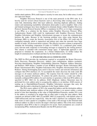 ISSN(Online): 2456-8805
Dr. P. Sumathi et al., International Journal of Advanced Research in Innovative Discoveries in Engineering and Applications[IJARIDEA]
Vol.2, Issue 6,27 December 2017, pg. 1-6
© 2017, IJARIDEA All Rights Reserved
2
similar attack patterns. IPv6 could improve security in some areas, but in other areas, it could
also open new threats.
Neighbor Discovery Protocol is one of the main protocols in the IPv6 suite. It is
heavily used for several critical functions such as discovering other existing nodes on the
same link, determining others link layer addresses, detecting duplicate addresses, finding
routers and maintaining reachability information about paths to active neighbor. Only a few
and limited techniques have been introduced to eliminate threats within Neighbor Discovery
Protocol. Internet Protocol Security (IPSec) is mandatory for IPv6, so it is logic consequence
to use IPSec as a solution for the threats within Neighbor Discovery Protocol. IPSec
Authentication Header (AH) could be implemented with Neighbor Discovery Protocol
Neighbor Solicitation and Neighbor Advertisement messages to secure the communication
between the nodes. Because of the bootstrap problem arise when using Internet Key
Exchange (IKE) to create the Security Association (SA) of the IPSec; SA could only be
configured manually which is impractical and tedious task when the networks have large
number of nodes. [6] discussed about a project, The effective incentive scheme is proposed to
stimulate the forwarding cooperation of nodes in VANETs. In a coalitional game model,
every relevant node cooperates in forwarding messages as required by the routing protocol.
This scheme is extended with constrained storage space. A lightweight approach is also
proposed to stimulate the cooperation. As a Future Enhancement, we further reduce the
length of communication overhead and there by the link failures can be reduced.
II. IPV6 SECURE LINK LOCAL COMMUNICATION
The NDP for IPv6 provides the mechanism required to accomplish the Router Discovery,
Prefix Discovery, Parameter Discovery, Address Auto configuration, Address resolution,
Next-hop determination, Neighbor Unreachability Detection, Duplicate Address Detection,
and Redirect. NDP defines a number of new ICMPv6 messages: Router Solicitation (RS),
Router Advertisement (RA), Neighbor Solicitation (NS), Neighbor Advertisement (NA), and
Redirect. During bootstrapping hosts need to discover routers and network information and
configure their IPv6 interfaces [7]. To accomplish the router discovery the node sends RS
messages to all routers multicast address. The response from the routers should be a RA
carrying the expected information. To achieve the prefix discovery, a node uses either a
manually configured IPv6 address for each interface or generates a link-local IPv6 address as
specified in RFC 4862 [1]. In addition, DAD (Duplicate Address Detection) must be
performed for every address prior to assigning this address to an interface. DAD consists of
sending up to DupAddrDetectTransmits, Neighbor Solicitation messages that carry the
address that the node is checking for duplicates in the Target Address field.
The IPv6 source address of NS is the unspecified address and the destination address
is the Solicited node multicast address of the target. If there is no answer within a certain
period of time then depending on the value of DupAddrDetectTransmits, another NS is sent
or the address is assumed to be unique that no other node is using the same address. Both
constants are defined in RFC 4861 [2] and RFC 4862 [1] respectively, with default values of
1,000 milliseconds and one respectively. After the node’s interfaces are configured, when a
node wants to send a packet to a neighbor, it first sends a NS message to the Solicited node
multicast address in order to resolve the target’s link-layer address. One of the most common
assumptions about IPv6 is that it is designed to be secure. Such assumptions are a result of
incorporating IPSec Authentication Headers into the IPv6 protocol suite.
 
