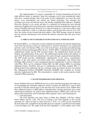 ISSN(Online): 2456-8805
Dr. P. Sumathi et al., International Journal of Advanced Research in Innovative Discoveries in Engineering and Applications[IJARIDEA]
Vol.2, Issue 6,27 December 2017, pg. 1-6
© 2017, IJARIDEA All Rights Reserved
3
The implementation of a process responsible for securely transporting the keys has
eight different modes of operation. Some key exchanges can be done automatically others
must have a manual element. One of the goals of auto configuration is to have the entire
process occur automatically and without any human interaction. The automatic key
exchanges can occur only between hosts with already established IPv6 addresses. Neighbor
Discovery Protocol is not secure and there is a potential for breaking the local network
protection. Neighbor Discovery Protocol has some basic protection mechanisms based on the
scope of Neighbor Discovery Protocol. It is a link-local protocol, so the source address must
be either unspecified (::/128) or a link-local address, and the hop limit must be set to 255.
Also, the routers do not forward link-local address. Thus NDP message cannot be injected
into the network infrastructure from beyond the directly connected data link layer access
networks.
III. THREAT AND VULNERABILITY ON IPV6 LINK LOCAL COMMUNICATION
IP Security(IPSec), is a framework of open standards developed by the Internet Engineering
Task Force that provide security for transmission of sensitive information over unprotected
networks such as the Internet. IPSec acts at the network layer, protecting and authenticating
IP packets between participating IPSec devices. In IPv6, IPSec is implemented using the AH
authentication header and the ESP extension header. The authentication header provides
integrity and authentication of the source. The authentication header protects the integrity of
most of the IP header fields and authenticates the source through a signature-based algorithm.
The ESP header provides confidentiality, authentication of the source, connectionless
integrity of the inner packet and limited traffic flow confidentiality. The Internet Key
Exchange (IKE) protocol is a key management protocol standard that is used in conjunction
with IPSec. IPsec can be configured without IKE, but IKE enhances IPSec by providing
additional features, flexibility, and ease of configuration for the IPSec standard. IKE is a
hybrid protocol that implements the key exchange inside the Internet Security Association
Key Management Protocol (ISAKMP) framework ISAKMP, Key exchange are security
protocols implemented by IKE. This functionality is similar to the security gateway model
using IPv4 IPSec protection.
IV.SECURE NEIGHBOR DISCOVERY PROTOCOL
Secure Neighbor Discovery (SEND) Protocol is a newly specified technology that makes use
of Cryptographically Generated Addresses (CGA) to protect the NDP that is used in IPv6
networks to bind the network layer to the data link layer in the protocol stack. SEND offers
three additional features to NDP address ownership proof, message protection and a router
authorization mechanism. To achieve these additional features, SEND comes with five new
options CGA Generation, CGA Verification, RSA signature, nonce, and Timestamp [4].
1. CGA Generation
The CGA algorithm uses input values as Public Key, Modifier (128 bits), Subnet
Prefix (64bits) and Sec value. The cost of creating a new CGA depends on the security
parameter Sec, which can take on values from 0 to 3. If Sec = 0, a CGA can be created from
the hash input with a straightforward algorithm that just computes a suitable hash and embeds
it into the address [5]. The output from the CGA algorithm is a CGA address and a CGA
 