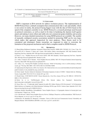ISSN(Online): 2456-8805
Dr. P. Sumathi et al., International Journal of Advanced Research in Innovative Discoveries in Engineering and Applications[IJARIDEA]
Vol.2, Issue 6,27 December 2017, pg. 1-6
© 2017, IJARIDEA All Rights Reserved
6
12.4(24)T some of the inherent vulnerabilities of duplicate
address detection.
Internetworking Operating System (IOS).
VI.CONCLUSION
NDP is important in IPv6 network for address resolution process. The implementation of
SEND Protocol have a default assumption that communication link is safe and reliable, which
is not correct in reality, the protocol facing biggest issue with the idea of CGA based on the
speed of the computers currently in use. SEND Protocol is a research prototype need focused
on protocol correctness, as well as much to be done in hardening the daemon itself against
attack and making it more robust and stable also not commercial grade reliability and security.
However, not many detailed instructions for using SEND protocol are available. The number
of manually configured security associations needed for protecting NDP can be very large,
which makes that approach impractical for most purposes. These threats need to be
considered and eliminated. Future researches are requested in order to overcome the
limitation of the proposed mechanism and to find a complete model to SEND Protocol.
VII. REFERENCES
[1] Dhanoj Mohan, Rathikarani, Gopakumar, Automation of Ration Shop Using PLC, IJMER, ISSN: 2249-6645, Vol. 3, Issue. 5, Sep - Oct.
2013 pp-2971-297. S. Thomson, T. Narten, and T. Jinmei, “IPv6 Stateless Address Autoconfiguration”, RFC 4862 (Standard), Internet
Engineering Task Force, September 2007. URL https://tools.ietf.org/rfc/rfc4862.txt. Obsoletes by 2462.
[2] Narten T., et al., “Neighbor Discovery for IP version 6 (IPv6)”, RFC 4861 (Standard), Internet Engineering Task Force, September
2007. URL https://tools.ietf.org/html/rfc4861. Obsoletes by 2461.
[3] J. Arkko, J. Kempf, B. Zill, P. Nikander, “Secure Neighbor Discovery (SEND),” RFC 3971 (Proposed Standard), Internet Engineering
Task Force, March 2005. URL https://tools.ietf.org/html/rfc3971.
[4] J. Arkko, et al., “Securing IPv6 Neighbor and Router Discovery”, WiSE '02 Proceedings of the 1st ACM workshop on Wireless
security, pp. 77-86, Sep. 2002. ISBN: 1-58113-585-8, DOI: 10.1145/570681.570690.
[5] Implementing First Hop-Security in IPv6, Cisco Systems, 2011; Retrieved from www.cisco.com/c/en/us/td/docs/ios/ipv6/configuration/
guide/15_0sy/ipv6_15_0sy_book/ip6-first_hop_security.html.
[6] Christo Ananth, "Incentive Scheme for Stimulation of Forwarding Cooperation of nodes in VANETs ", Rakuten Kobo Inc. Publishing,
Toronto, Canada, ISBN: 978-81-910-751-4-4, October 2017, pp: 12-56.
[7] Wendell Odom, “CCNP ROUTE 642-902”, Pearson Education Inc., Cisco Press, January 2010. pp. 529. ISBN-10: 1-58720-253-0,
ISBN-13: 978-1-58720-253-7.
[8] Weilin Xu et al., “NAPT66-Stateful IPv6-to IPv6 Network Address Port Translation”, Retrieved from
https://code.google.com/p/napt66/. Accessed 20-June-2015.
[9] Xiaoyu Zhao, et al., “A Lightweight AplusP Approach for public IPv4 Address Sharing in IPv6 Environments”, In 5th International
Multi-Conference on Computing in the Global Information Technology (ICCGI), page 256-261, Valencia, Spain, September 20-25, 2010.
Retrieved from http://dx.doi.org/10.1109/ICCGI.2010.21.
[10]Ahmad AlSa'deh, HosniehRafiee, ChristophMeinel, “Secure Neighbor Discovey: A Cryptographic Solution for Securing Ipv6 Local
Link Operations,” Chapter 8, pp : 178-196.
[11]A. AlSa’deh and C. Meinel,"Secure Neighbor Discovery: Review, Challenges, Perspectives, and Recommendations," IEEE Security &
Privacy Magazine, vol. 10, no. 4, pp. 26 –34, Aug. 2012.
[12]Supriyanto, I.H. Hasbullah, R.J. Murugesan, S. Ramadass, “Survey of IPv6 Link Local Communication Security Vulnerability and
Mitigation Methods,” IETE TECHNICAL REVIEW, vol 30, issue 1, pp. 64-71, Jan-Feb 2013.
 