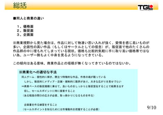 総括
■同人と商業の違い
１ 価格面１、価格面
２、販促面
３、企画面
※商業視野から見た場合は、作品に対して物凄い思い入れが強く、愛情を感じ易いものが
多い、企画性の高い作品（もしくはサークルとしての信念）が、販促面で他のたくさんの
作品群の中に埋もれてしまっている現状 価格も比較的気軽に手に取り易い価格帯ではな作品群の中に埋もれてしまっている現状。価格も比較的気軽に手に取り易い価格帯ではな
い為、ユーザー側もよく中身を見るようになってきている。
この傾向はある意味 商業作品との垣根が無くなってきているのではないか。この傾向はある意味、商業作品との垣根が無くなってきているのではないか。
※商業化への適切な手法
同人ゲ ム 個性的に輝き 際立つ特徴的な作品 作者の魂が籠 ている同人ゲーム：個性的に輝き、際立つ特徴的な作品、作者の魂が籠っている
しかし、販促的にメディア・店舗・規制的に限界があり、大きな広がりを見せづらい
⇒商業ベースの販促規模に乗せて、良いものをしっかりと販促宣伝することで結果を出す
但し、セールスポイントに特に留意すること
（ある程度の間口の広さが必要、取っ掛かりになるものを作る）
9/10
企画書を作る練習をすること
（セールスポイントを知るためには市場動向を把握することが必要）
 