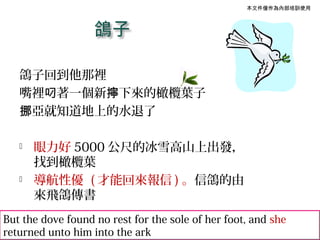 本文件僅作為內部培訓使用




   鴿子回到他那裡
   嘴裡叼著一個新擰下來的橄欖葉子
   挪亞就知道地上的水退了

      眼力好 5000 公尺的冰雪高山上出發，
       找到橄欖葉
      導航性優 ( 才能回來報信 ) 。信鴿的由
       來飛鴿傳書
But the dove found no rest for the sole of her foot, and she
returned unto him into the ark
 