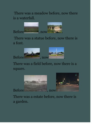  There was a meadow before, now there is a waterfall.<br />Before, now.<br /> There was a statue before, now there is a font.<br />Before, now.<br />There was a field before, now there is a square. <br />Before, now<br />There was a estate before, now there is a garden.<br />Before, now.<br />