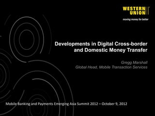 Developments in Digital Cross-border
                                   and Domestic Money Transfer

                                                                 Gregg Marshall
                                        Global Head, Mobile Transaction Services




Mobile Banking and Payments Emerging Asia Summit 2012 – October 9, 2012
 