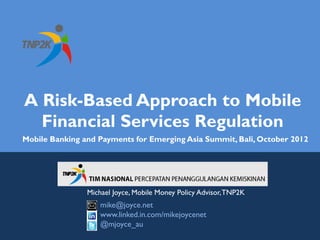 A Risk-Based Approach to Mobile
  Financial Services Regulation
Mobile Banking and Payments for Emerging Asia Summit, Bali, October 2012




                Michael Joyce, Mobile Money Policy Advisor, TNP2K
                    mike@joyce.net
                    www.linked.in.com/mikejoycenet
                    @mjoyce_au
 