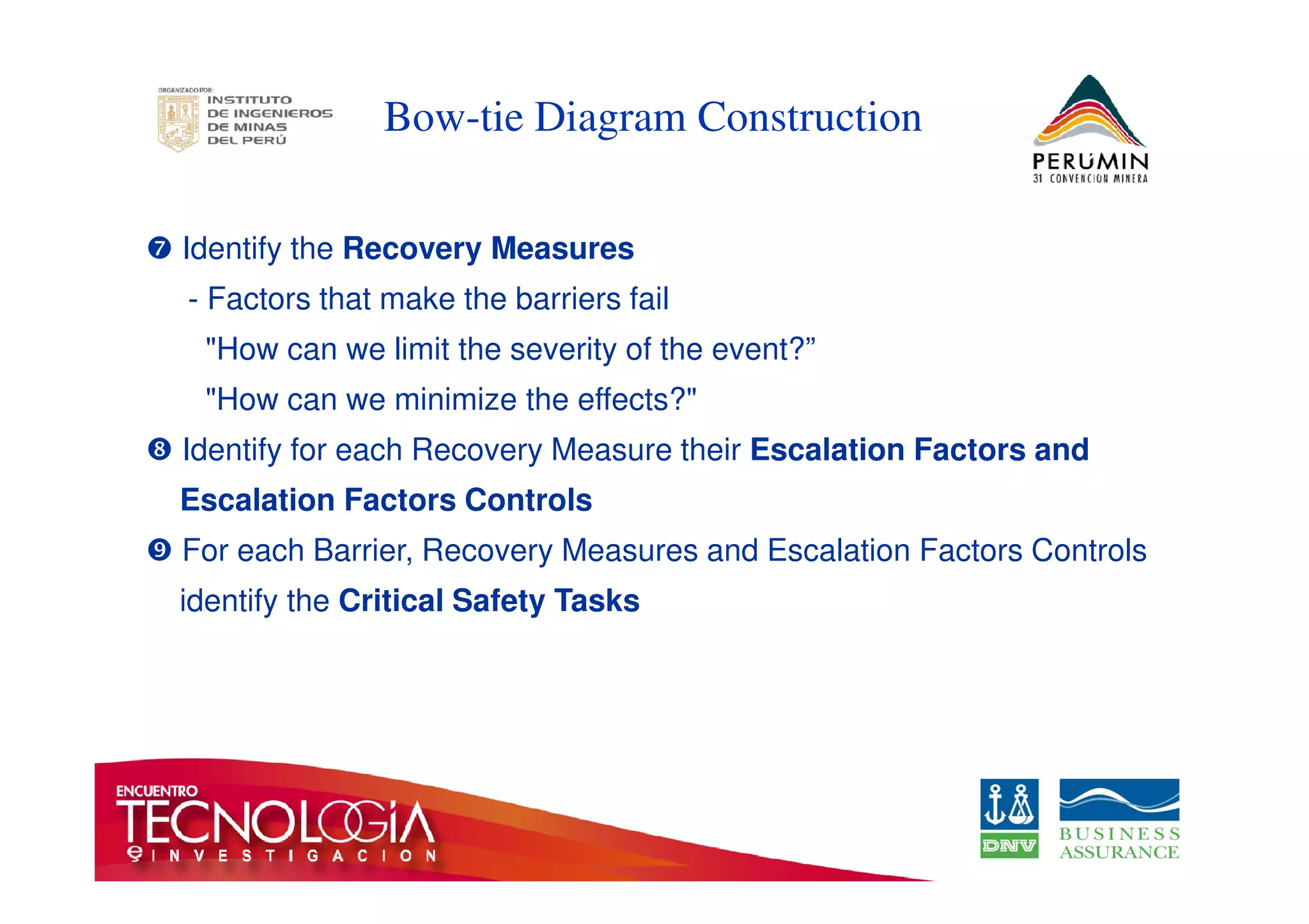 Bow-tie Diagram Construction 
	 Identify the Recovery Measures 
- Factors that make the barriers fail 
How can we limit the severity of the event?” 
How can we minimize the effects? 

 Identify for each Recovery Measure their Escalation Factors and 
Escalation Factors Controls 
 For each Barrier, Recovery Measures and Escalation Factors Controls 
identify the Critical Safety Tasks 
 