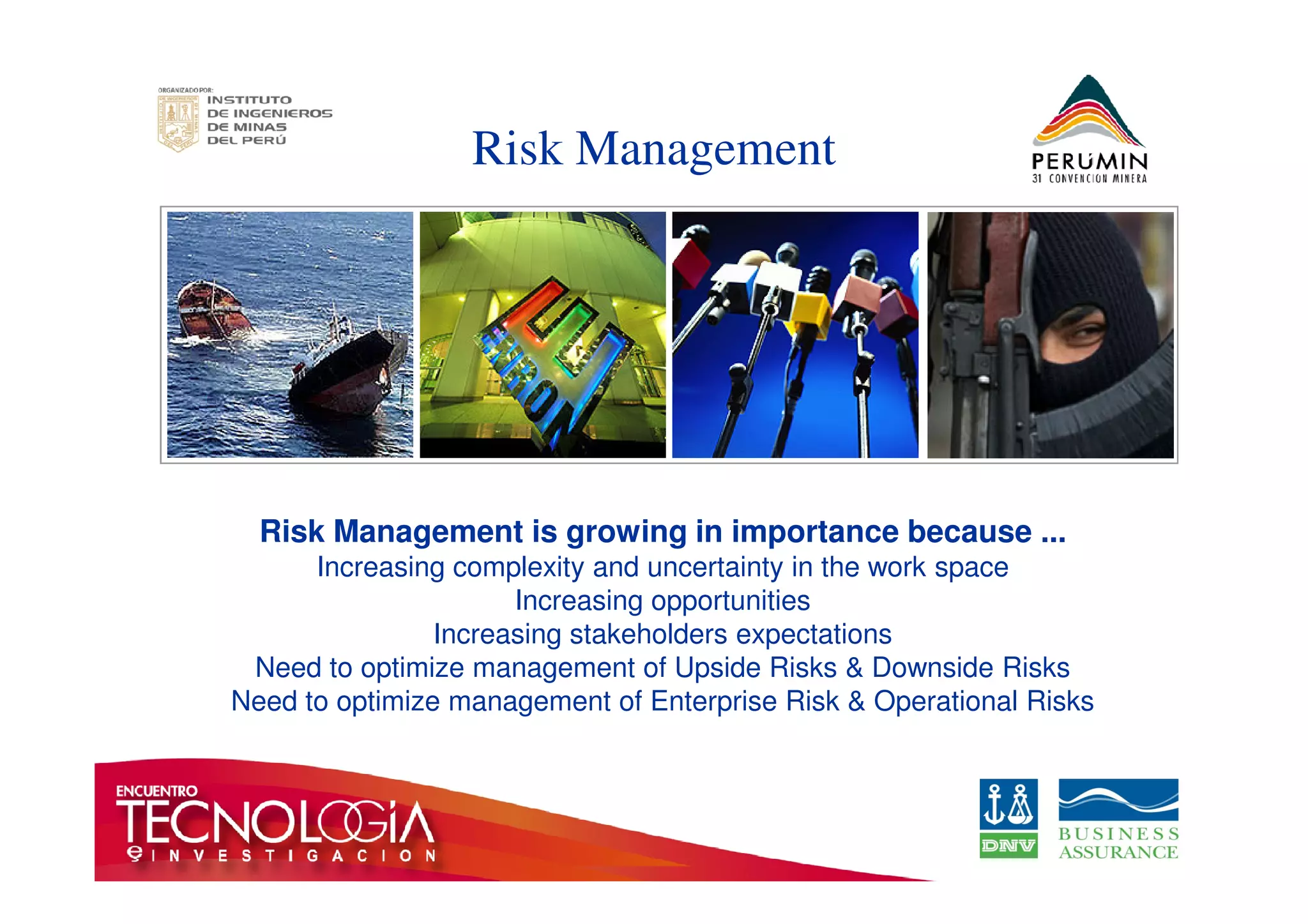 Risk Management 
Risk Management is growing in importance because ... 
Increasing complexity and uncertainty in the work space 
Increasing opportunities 
Increasing stakeholders expectations 
Need to optimize management of Upside Risks  Downside Risks 
Need to optimize management of Enterprise Risk  Operational Risks 
 