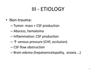 III - ETIOLOGY
• Non-trauma:
  – Tumor: mass + CSF production
  – Abscess, hematoma
  – Inflammation: CSF production
  – ↑ venous pressure (CHF, occlusion)
  – CSF flow obstruction
  – Brain edema (hepatoencelopathy, anoxia …)



                                                10
 