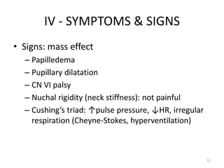 IV - SYMPTOMS & SIGNS
• Signs: mass effect
  – Papilledema
  – Pupillary dilatation
  – CN VI palsy
  – Nuchal rigidity (neck stiffness): not painful
  – Cushing’s triad: ↑pulse pressure, ↓HR, irregular
    respiration (Cheyne-Stokes, hyperventilation)



                                                       12
 
