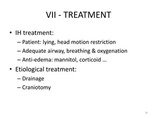 VII - TREATMENT
• IH treatment:
  – Patient: lying, head motion restriction
  – Adequate airway, breathing & oxygenation
  – Anti-edema: mannitol, corticoid …
• Etiological treatment:
  – Drainage
  – Craniotomy


                                               16
 