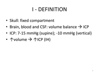 I - DEFINITION
•   Skull: fixed compartment
•   Brain, blood and CSF: volume balance  ICP
•   ICP: 7-15 mmHg (supine); -10 mmHg (vertical)
•   ↑volume  ↑ICP (IH)




                                                   3
 