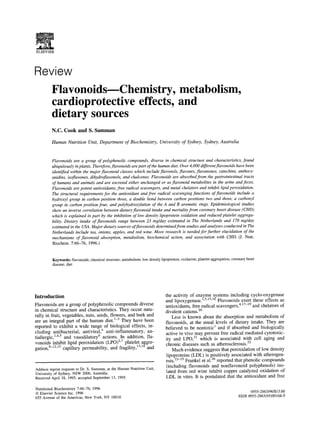ELSEVIER



Review
         Flavonoids---Chemistry, metabolism,
         cardioprotective effects, and
         dietary sources
         N.C. Cook and S. Samman

         Human Nutrition Unit, Department o f Biochemistry, University o f Sydney, Sydney, Australia



         Flavonoids are a group of polyphenolic compounds, diverse in chemical structure and characteristics, found
         ubiquitously in plants. Therefore, flavonoids are part of the human diet. Over 4,000 different flavonoids have been
         identified within the major flavonoid classes which include flavonols, flavones, flavanones, catechins, anthocy-
         anidins, isoflavones, dihydroflavonols, and chalcones. Flavonoids are absorbed from the gastrointestinal tracts
         of humans and animals and are excreted either unchanged or as flavonoid metabolites in the urine and feces.
         Flavonoids are potent antioxidants, free radical scavengers, and metal chelators and inhibit lipid peroxidation.
         The structural requirements for the antioxidant and free radical scavenging functions of flavonoids include a
         hydroxyl group in carbon position three, a double bond between carbon positions two and three, a carbonyl
         group in carbon position four, and polyhydroxylation of the A and B aromatic rings. Epidemiological studies
         show an inverse correlation between dietary flavonoid intake and mortality from coronary heart disease ( CHD)
         which is explained in part by the inhibition of low density lipoprotein oxidation and reduced platelet aggrega-
         bility. Dietary intake of flavonoids range between 23 mg/day estimated in The Netherlands and 170 mg/day
         estimated in the USA. Major dietary sources offlavonoids determined from studies and analyses conducted in The
         Netherlands include tea, onions, apples, and red wine. More research is needed for further elucidation of the
         mechanisms of fIavonoid absorption, metabolism, biochemical action, and association with CHD. (J. Nutr.
         Biochem. 7:66-76, 1996.)


          Keywords:flavonoids;chemical structure; metabolism; low density lipoprotein; oxidation; platelet aggregation;coronary heart
          disease; diet




Introduction                                                                  the activity of enzyme systems including cyclo-oxygenase
                                                                              and lipoxygenase.X'5'ls'16Flavonoids exert these effects as
Flavonoids are a group of polyphenolic compounds diverse                      antioxidants, free radical scavengers, 4'17-19 and chelators of
in chemical structure and characteristics. They occur natu-                   divalent cations. 2°
rally in fruit, vegetables, nuts, seeds, flowers, and bark and                    Less is known about the absorption and metabolism of
are an integral part of the human diet. 1-3 They have been                    flavonoids, at the usual levels of dietary intake. They are
reported to exhibit a wide range of biological effects, in-                   believed to be nontoxic 1 and if absorbed and biologically
cluding antibacterial, antiviral, 4 anti-inflammatory, an-                    active in vivo may prevent free radical mediated cytotoxic-
tiallergic, 1'4'5 and vasodilatory 6 actions, tn addition, fla-               ity and LPO, 21 which is associated with cell aging and
vonoids inhibit lipid peroxidation (LPO) z'7 platelet aggre-                  chronic diseases such as atherosclerosis. 22
gation, s-12'15 capillary permeability, and fragility, 13'14 and                  Much evidence suggests that peroxidation of low density
                                                                              lipoproteins (LDL) is positively associated with atherogen-
                                                                              esis. 23-25 Frankel et al. 26 reported that phenolic compounds
                                                                               (including flavonoids and nonflavonoid polyphenols) iso-
Address reprint requests to Dr. S. Samman, at the Human Nutrition Unit,
University of Sydney, NSW 2006, Australia.                                     lated from red wine inhibit copper catalyzed oxidation of
Received April 18, 1995; accepted September 13, 1995.                         LDL in vitro. It is postulated that the antioxidant and free

Nutritional Biochemistry 7:66-76, 1996
© Elsevier Science Inc. 1996                                                                                                     0955-2863/96/$15.00
655 Avenue of the Americas, New York, NY 10010                                                                             SSDI 0955-2863(95)00168-9
 